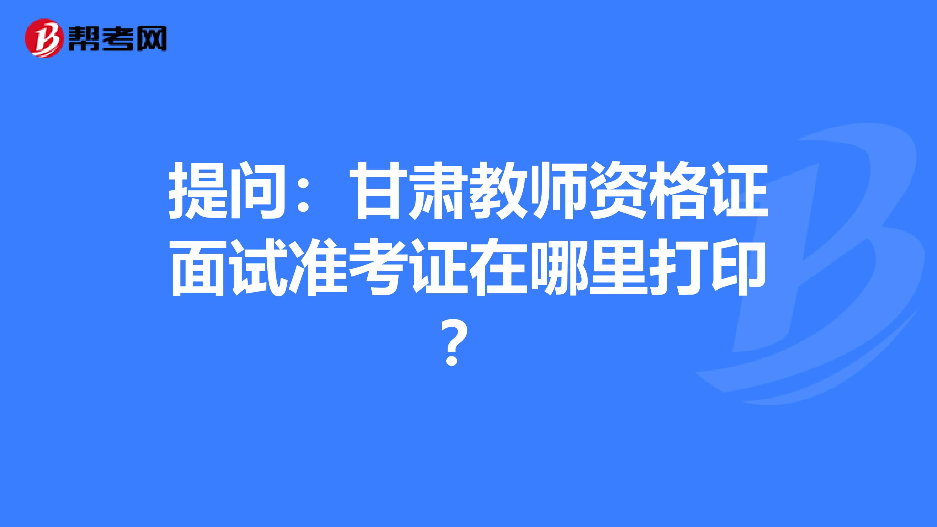 提问：甘肃教师资格证面试准考证在哪里打印？