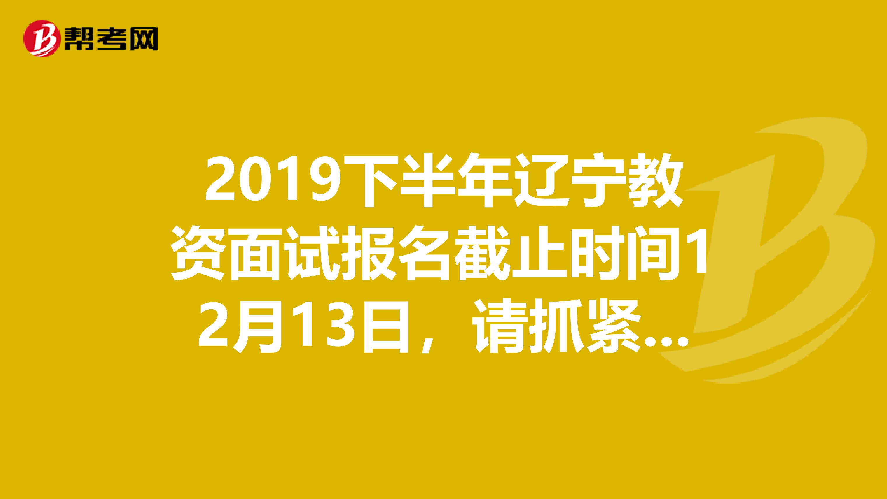 2019下半年辽宁教资面试报名截止时间12月13日，请抓紧时间！