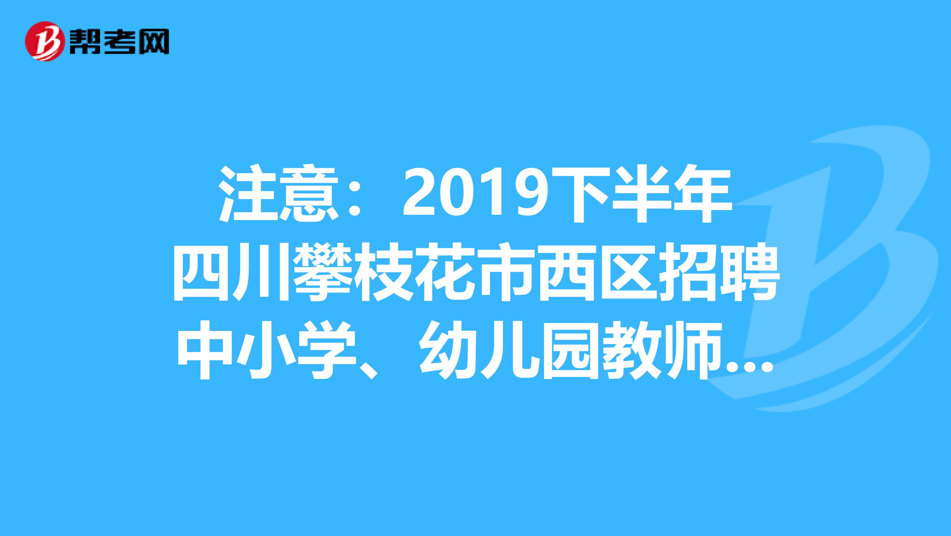 注意:2019下半年四川攀枝花市西区招聘中小学、幼儿园教师考试总成绩、职位排名及体检公告发布了