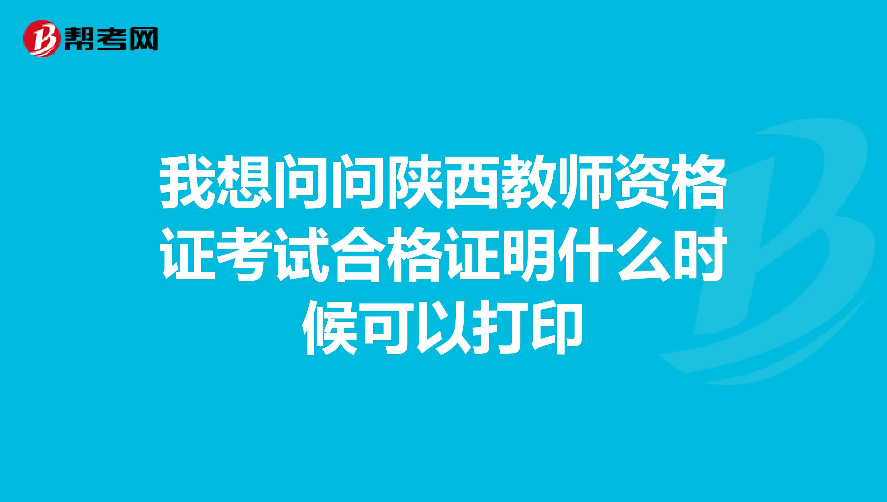 我想问问陕西教师资格证考试合格证明什么时候可以打印