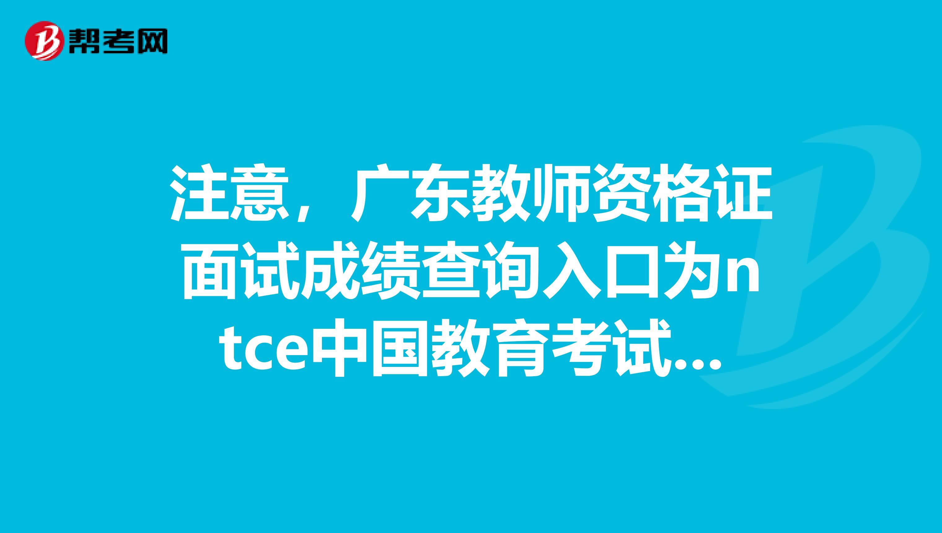 注意，广东教师资格证面试成绩查询入口为ntce中国教育考试网！