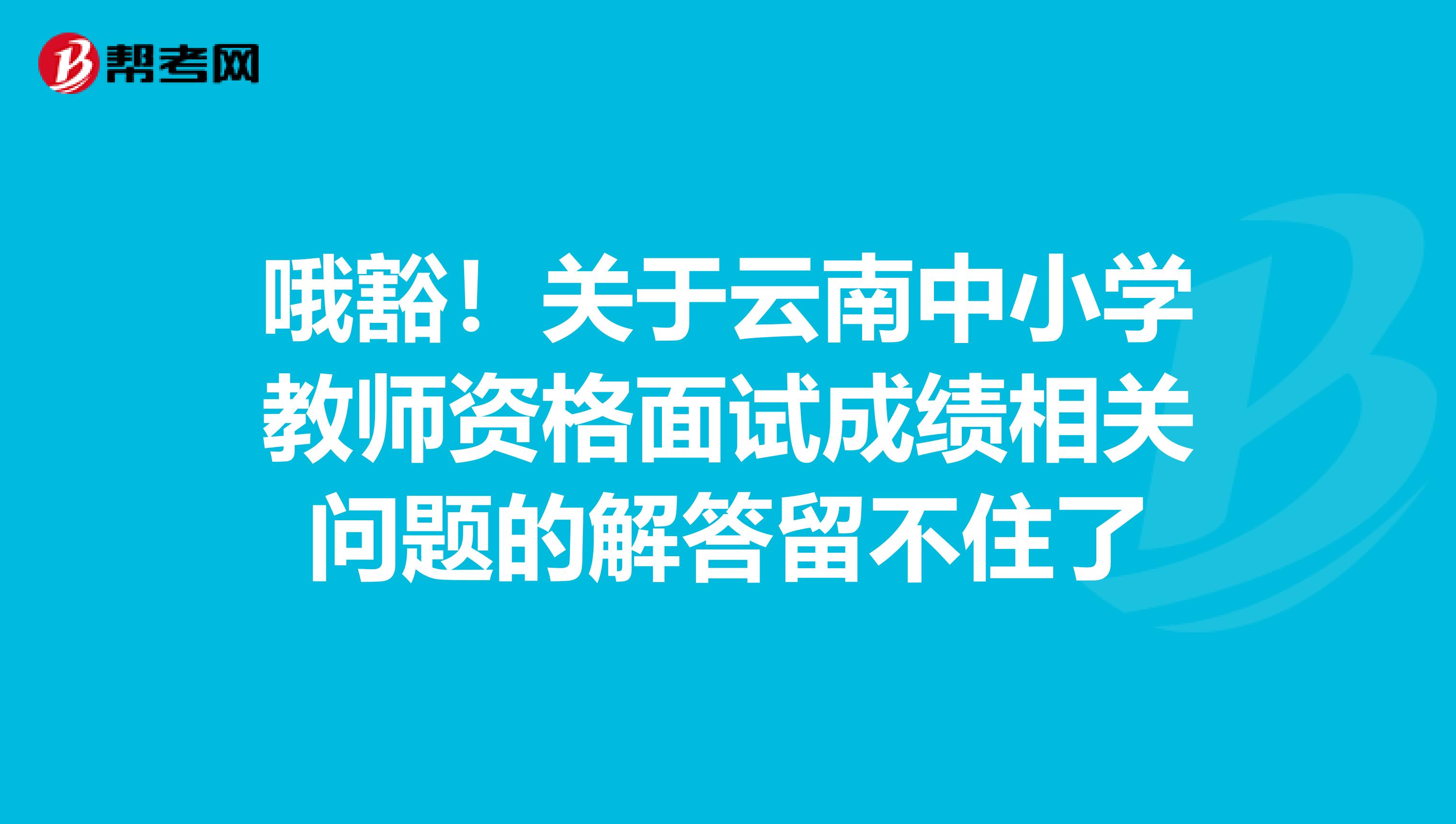 哦豁！关于云南中小学教师资格面试成绩相关问题的解答留不住了