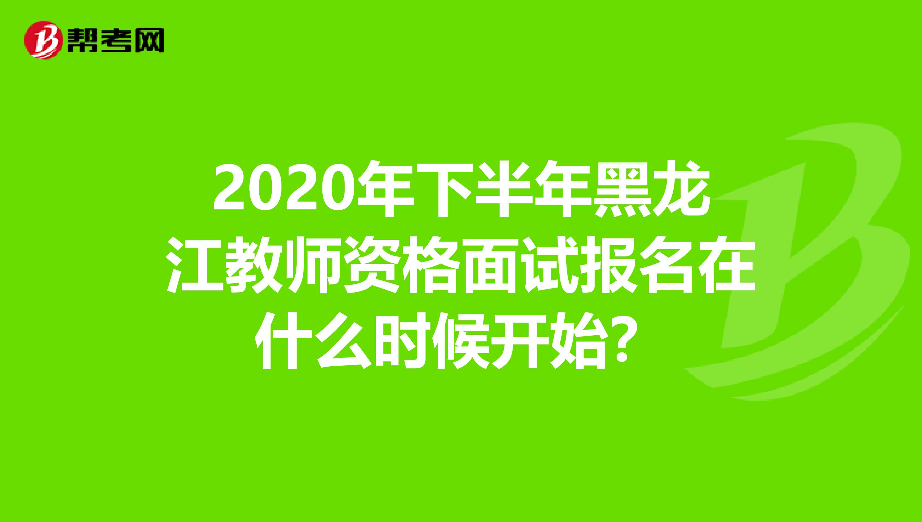 2020年下半年黑龙江教师资格面试报名在什么时候开始？