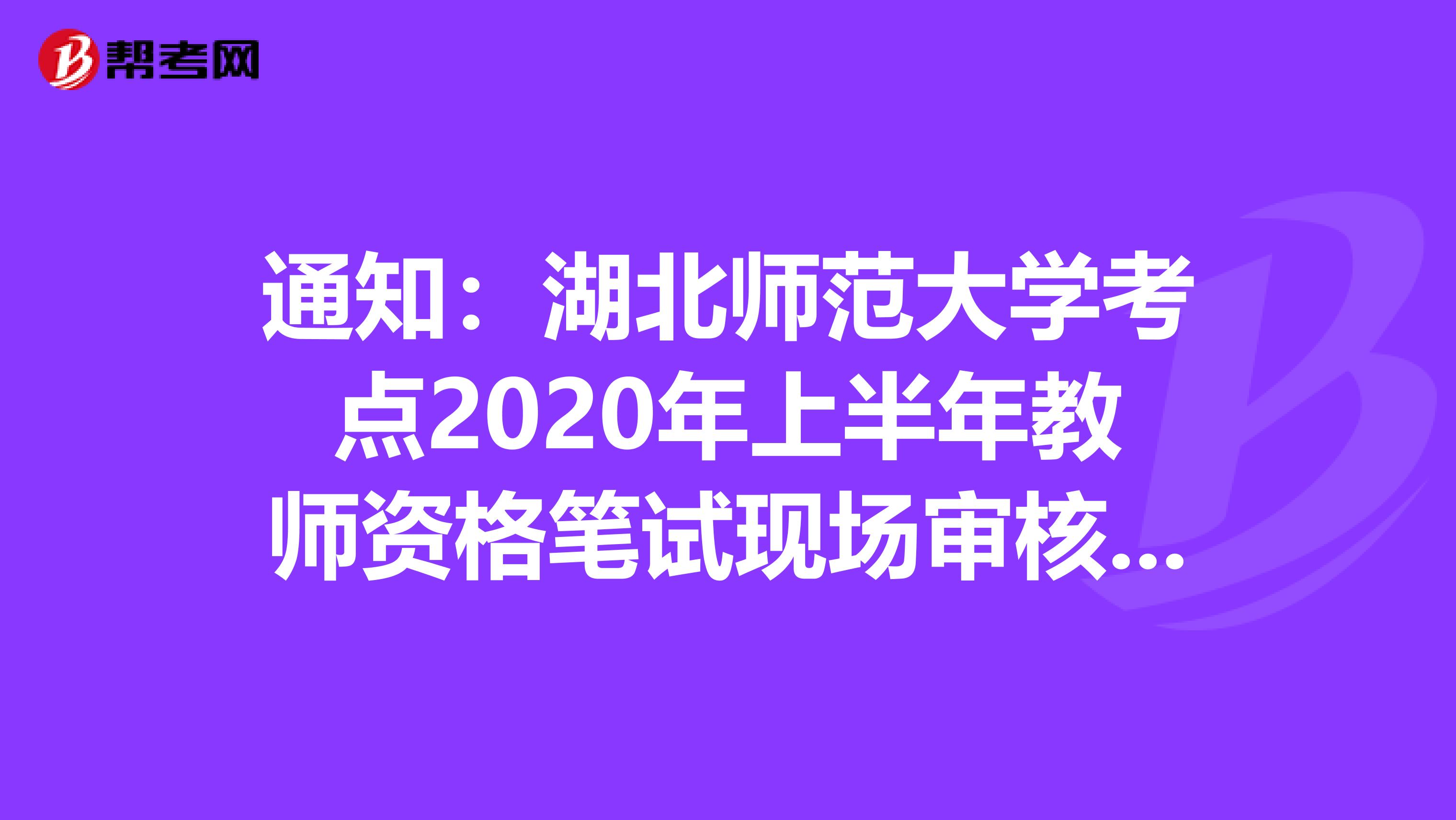 通知：湖北师范大学考点2020年上半年教师资格笔试现场审核公告