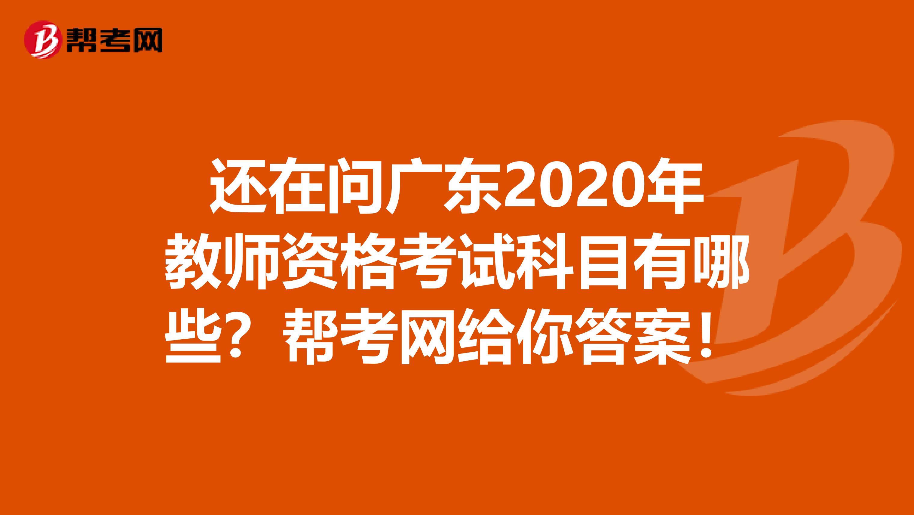 还在问广东2020年教师资格考试科目有哪些？帮考网给你答案！