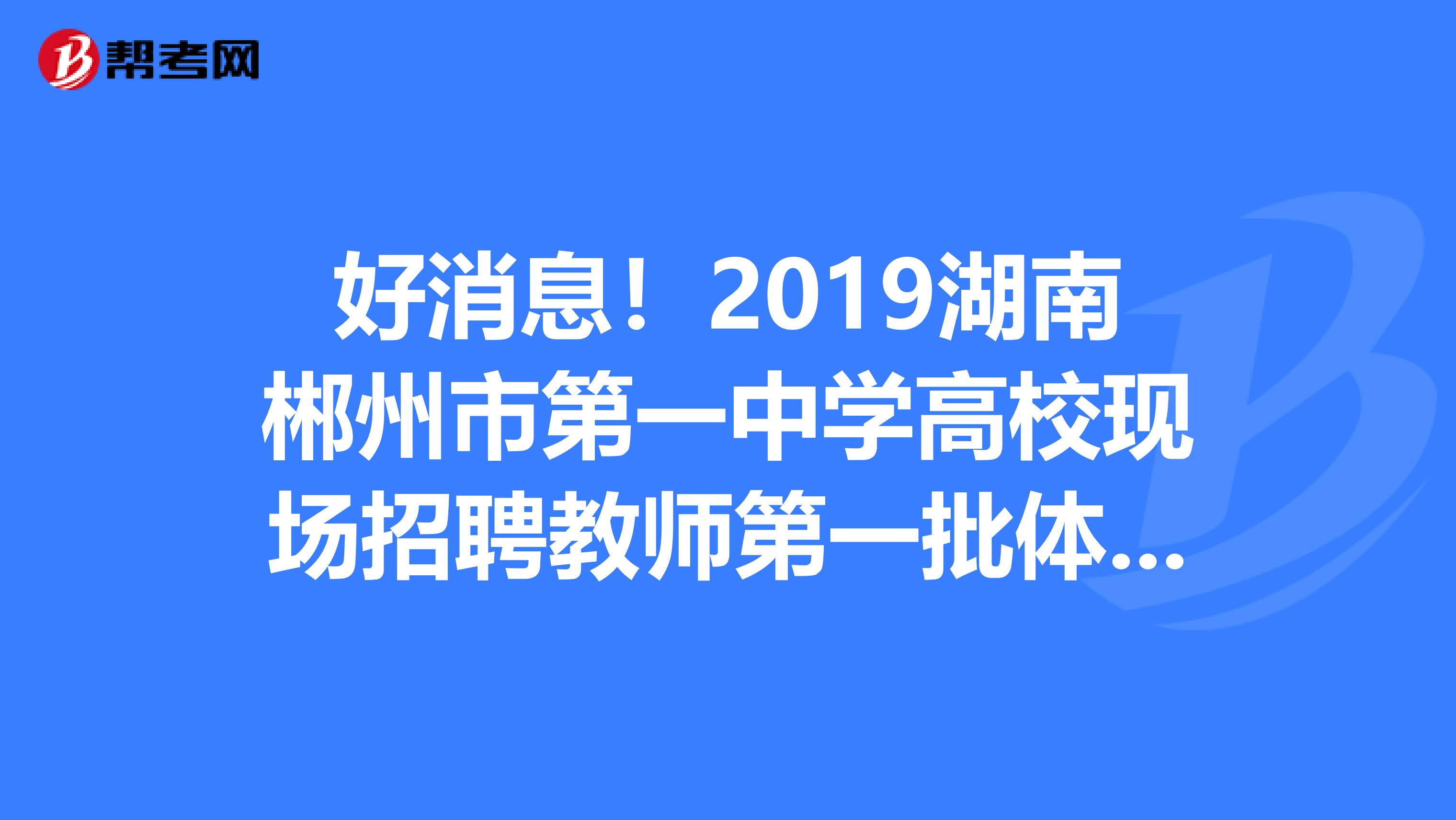 好消息！2019湖南郴州市第一中学高校现场招聘教师第一批体检合格人员名单公布了