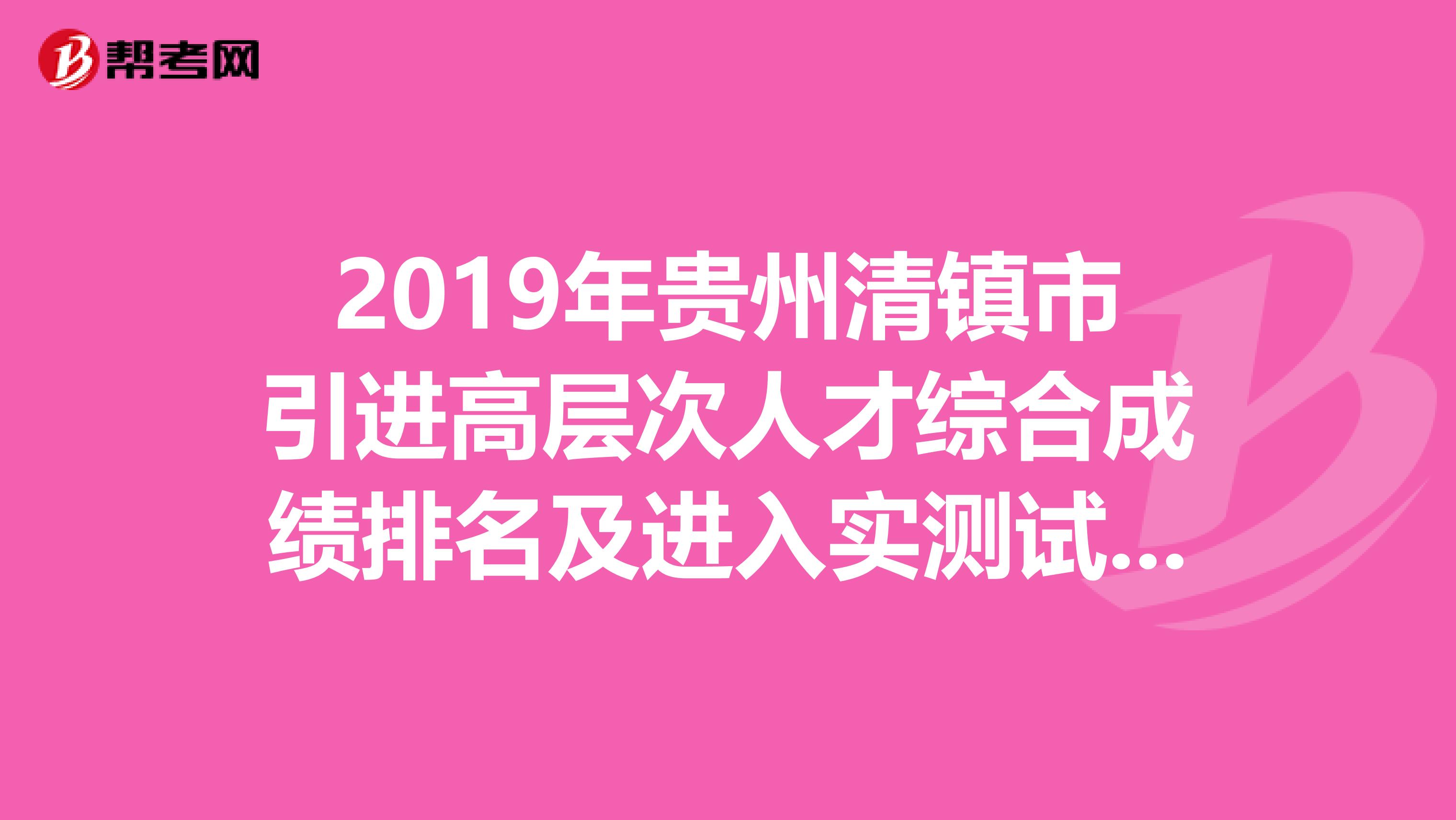 2019年贵州清镇市引进高层次人才综合成绩排名及进入实测试人员名单公示（第七号）