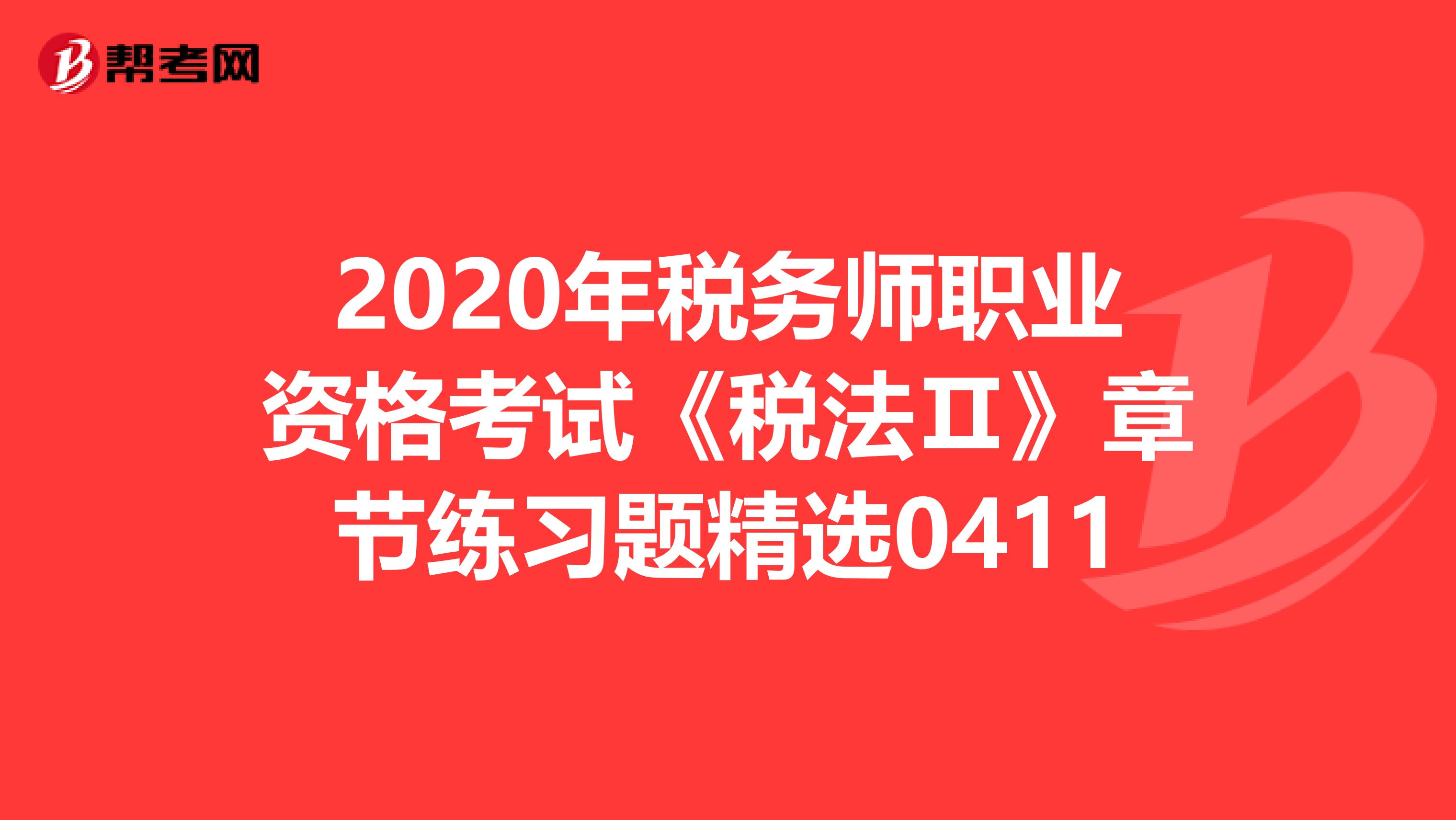 2020年税务师职业资格考试《税法Ⅱ》章节练习题精选0411