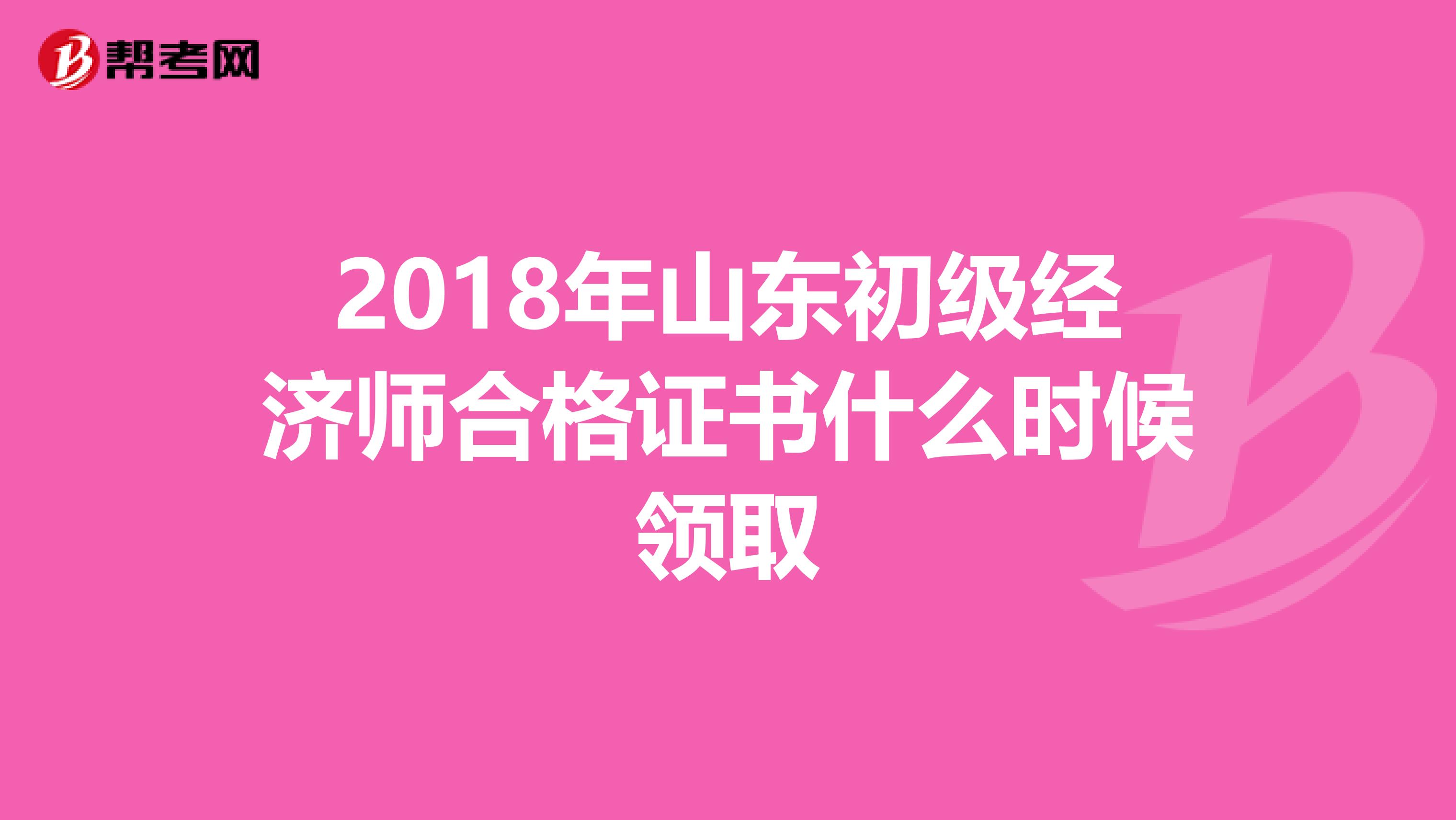 2018年山东初级经济师合格证书什么时候领取