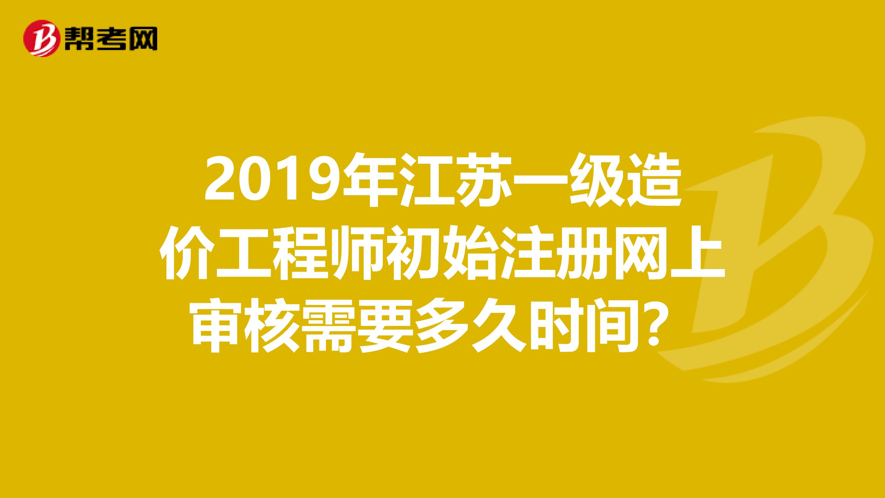 2019年江苏一级造价工程师初始注册网上审核需要多久时间？