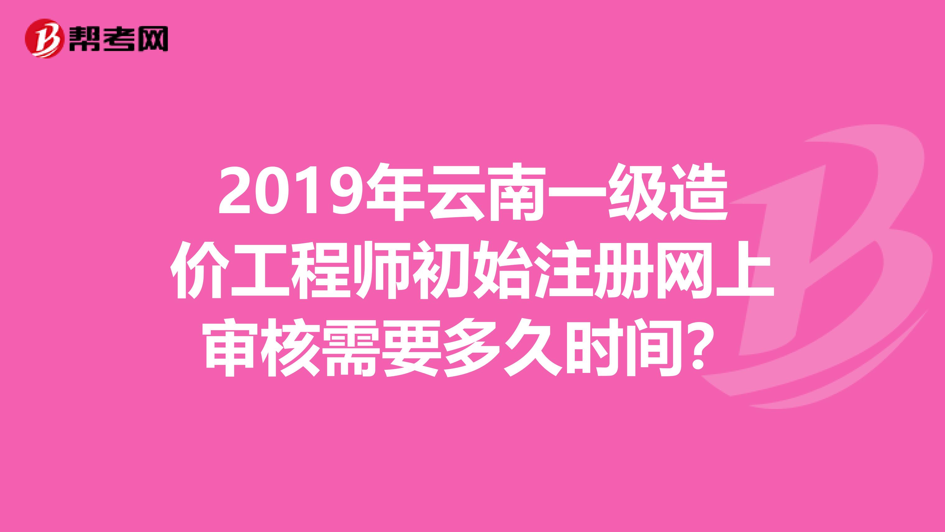 2019年云南一級造價工程師初始注冊網上審核需要多久時間？