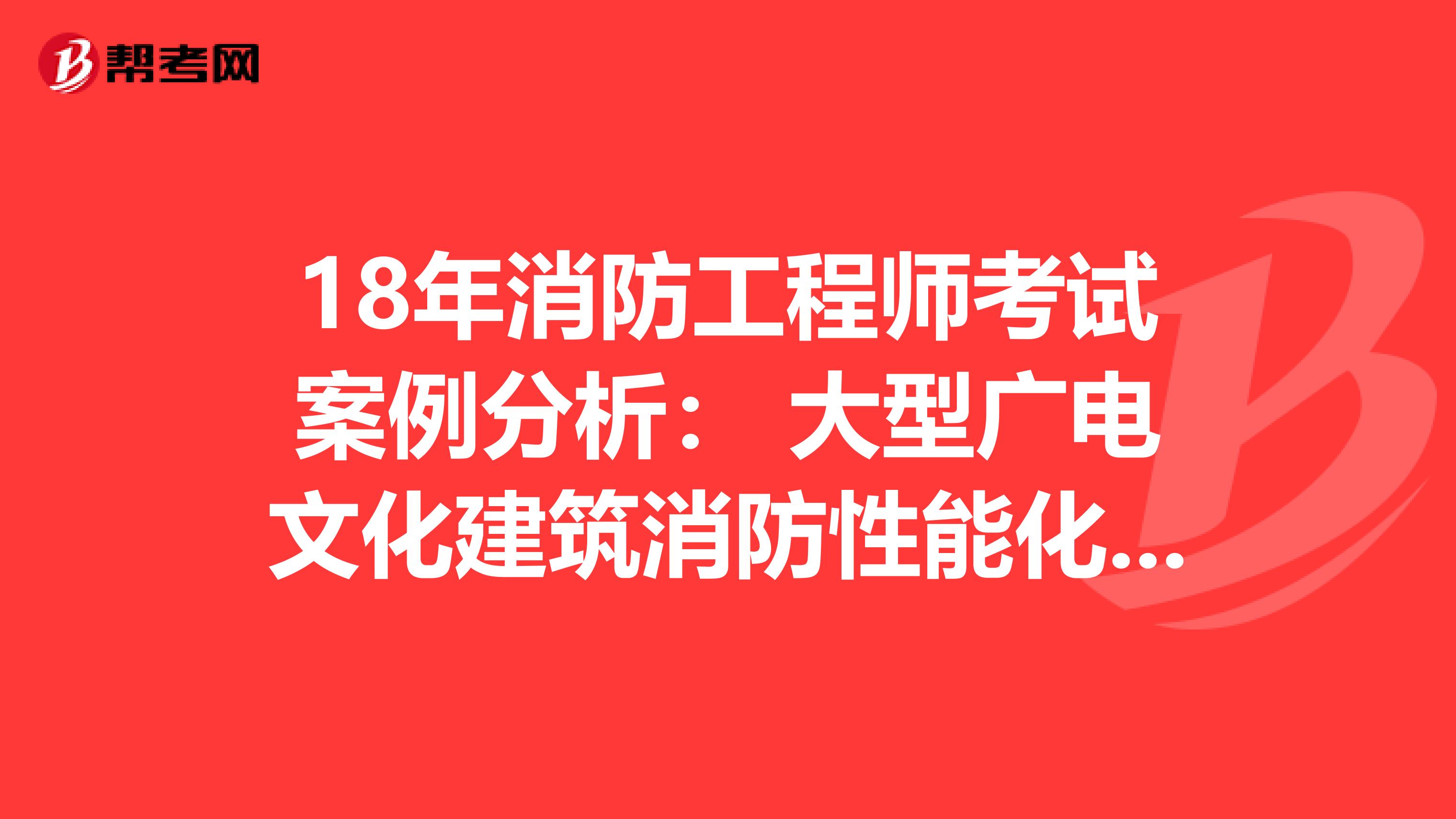 18年消防工程师考试案例分析： 大型广电文化建筑消防性能化设计评估案例分析 