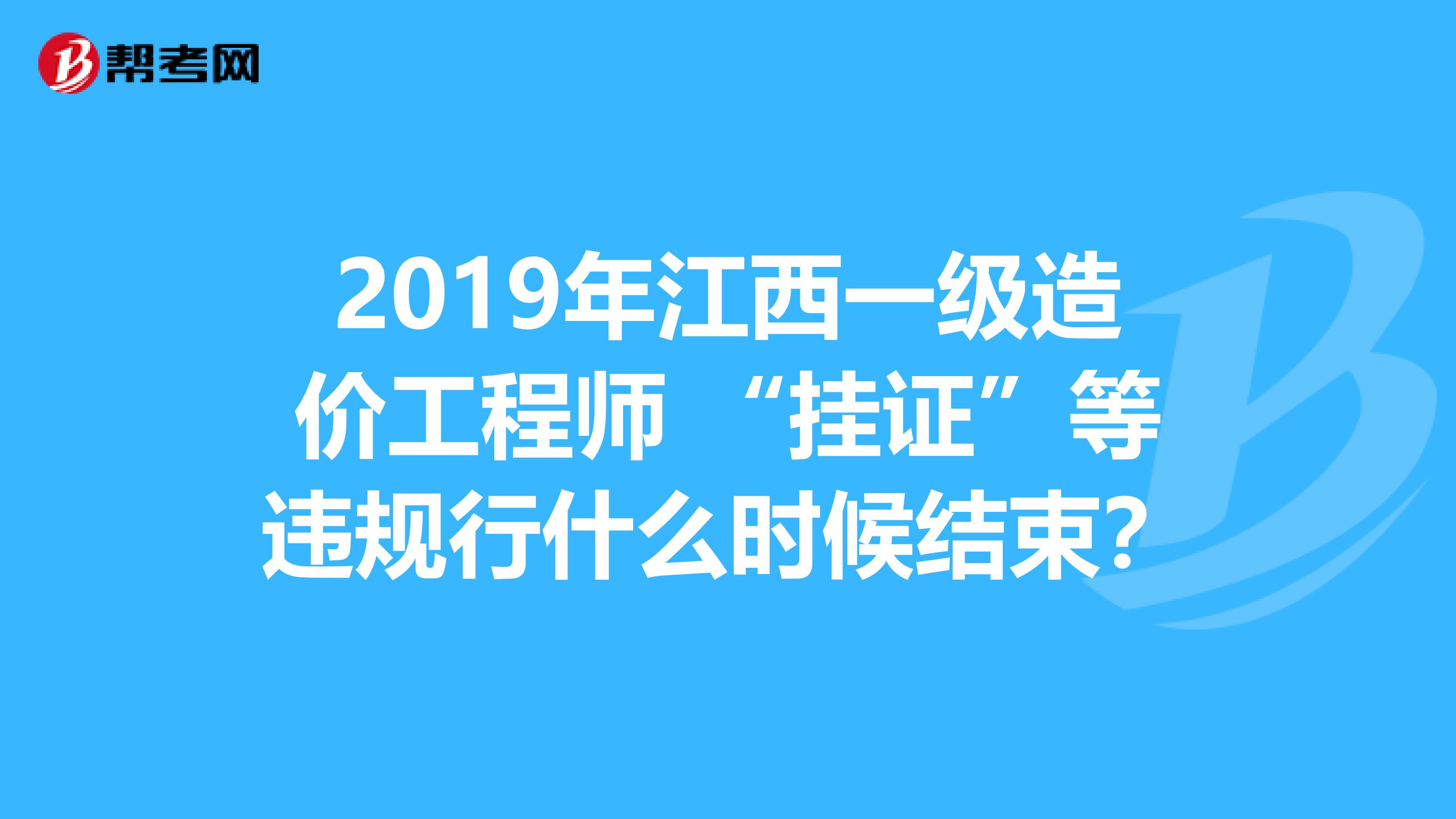 2019年江西一级造价工程师 “挂证”等违规行什么时候结束？