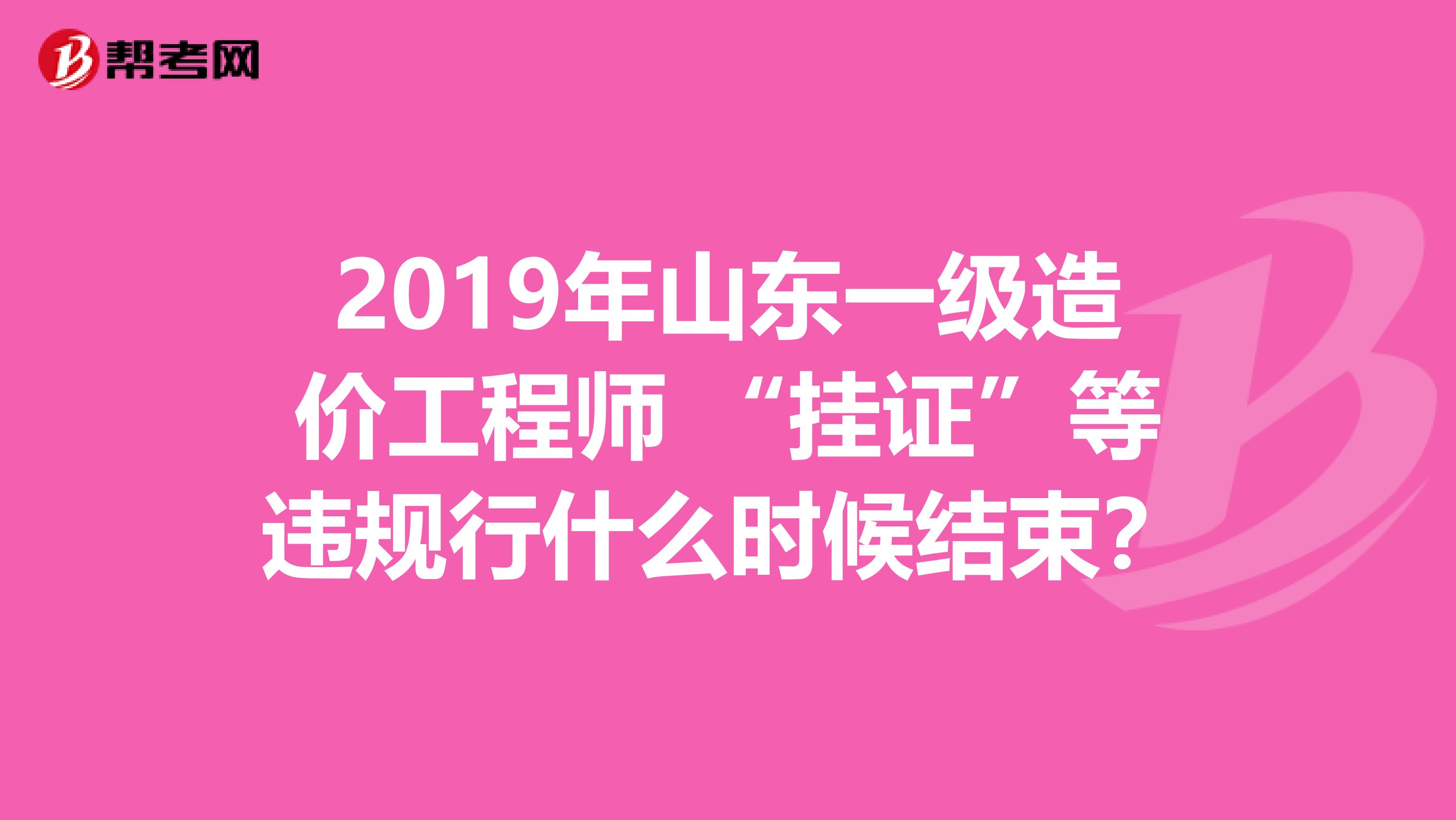 2019年山东一级造价工程师 “挂证”等违规行什么时候结束？