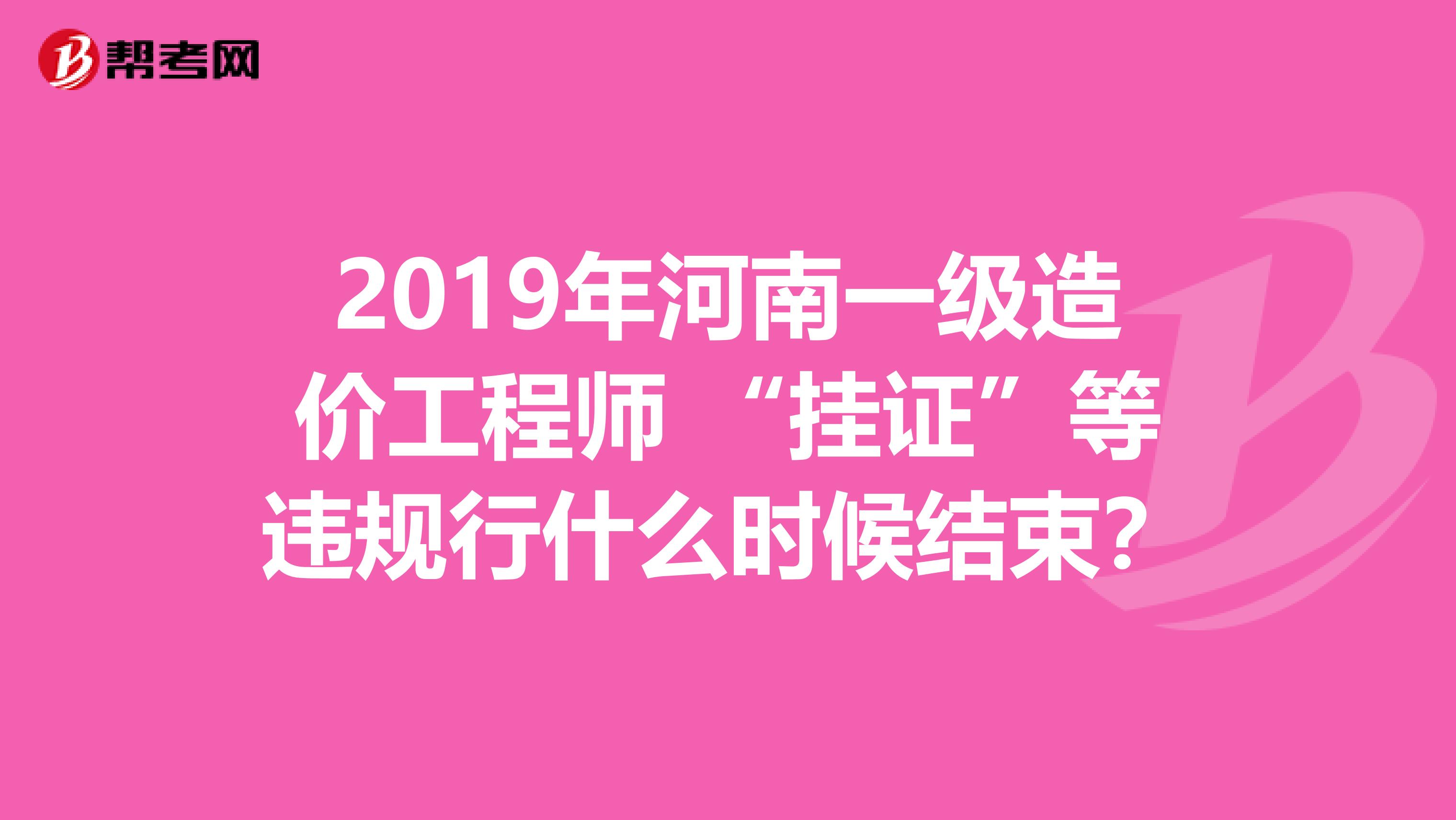 2019年河南一级造价工程师 “挂证”等违规行什么时候结束？