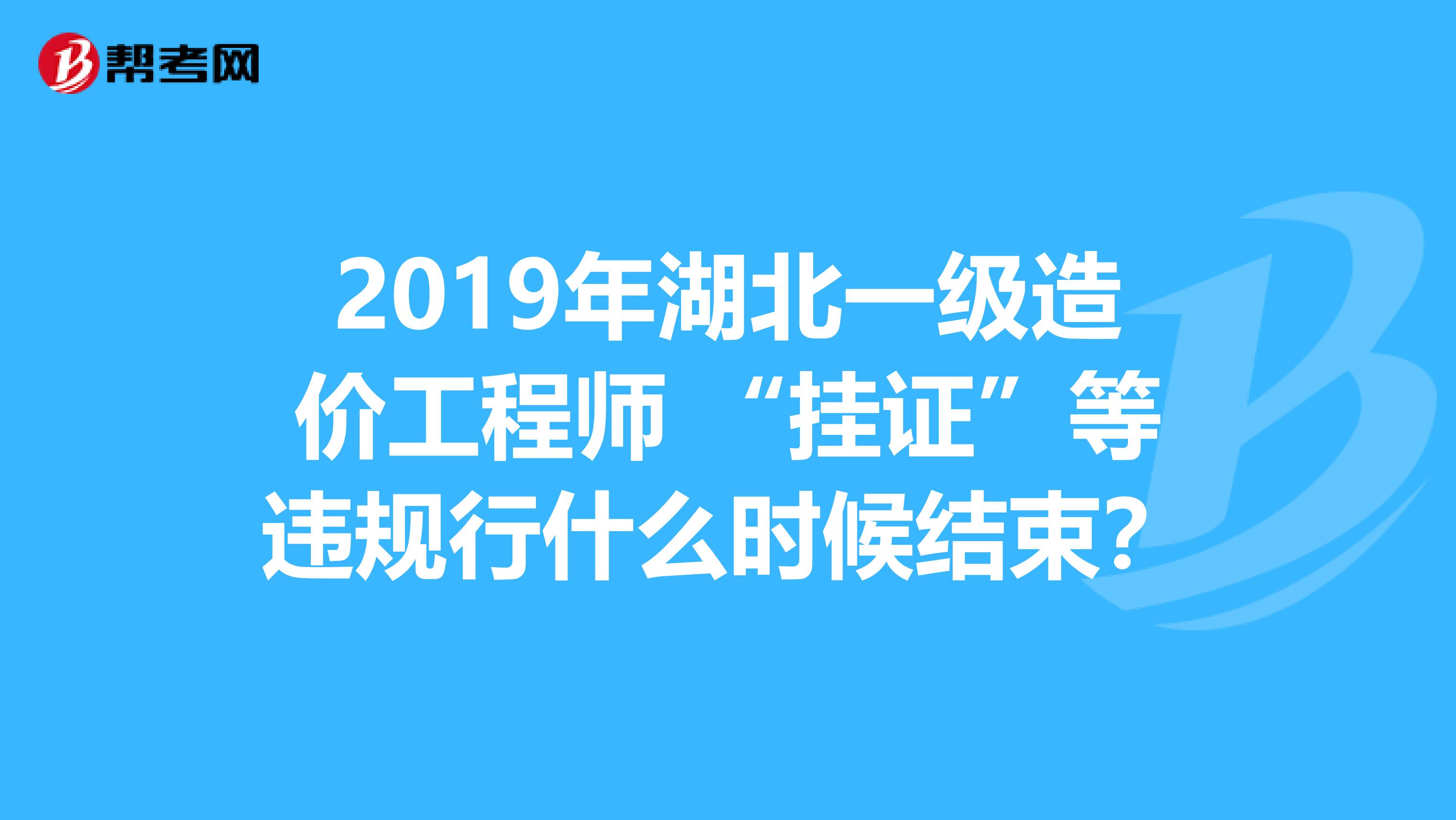 2019年湖北一级造价工程师 “挂证”等违规行什么时候结束？