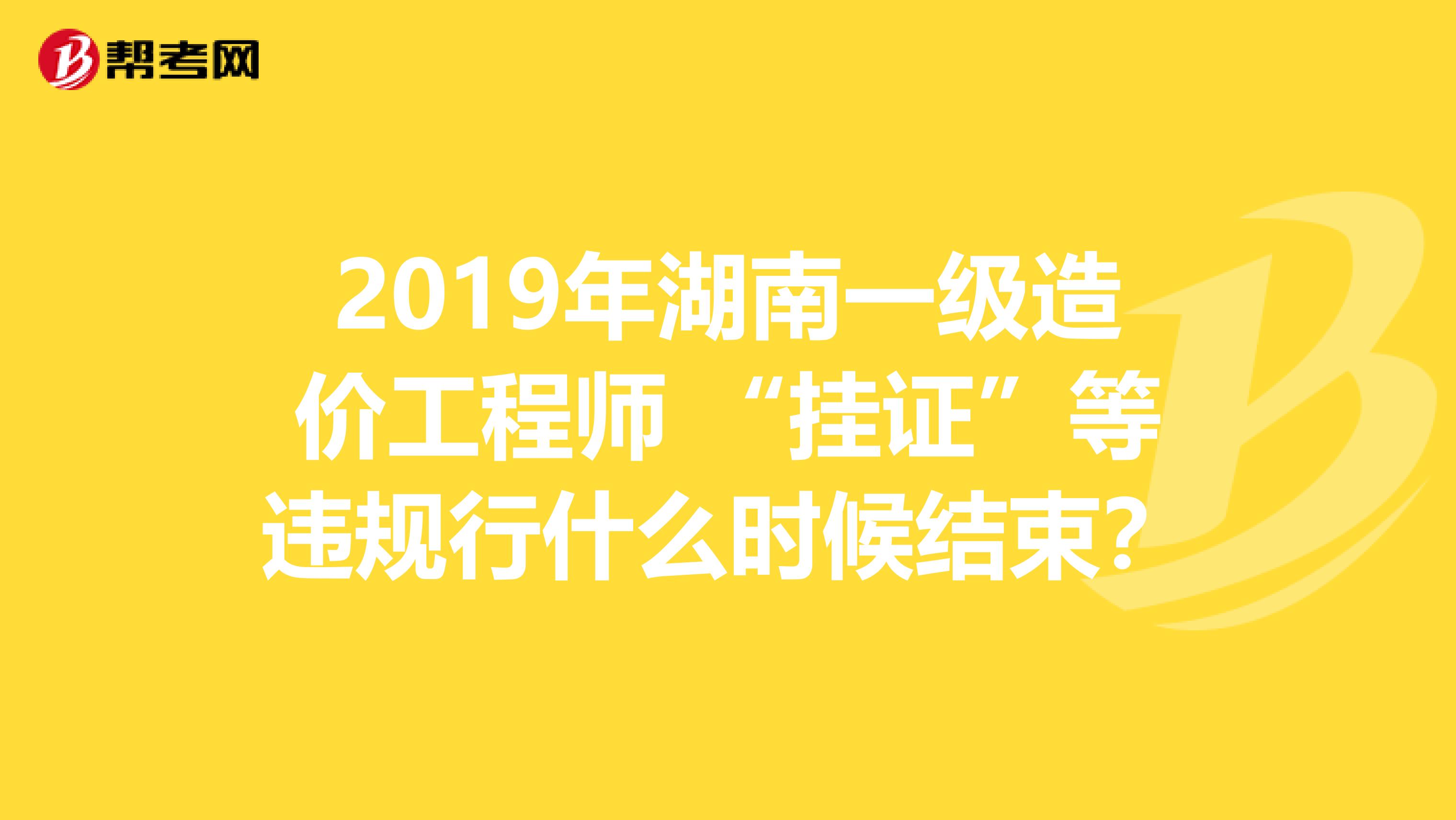 2019年湖南一级造价工程师 “挂证”等违规行什么时候结束？