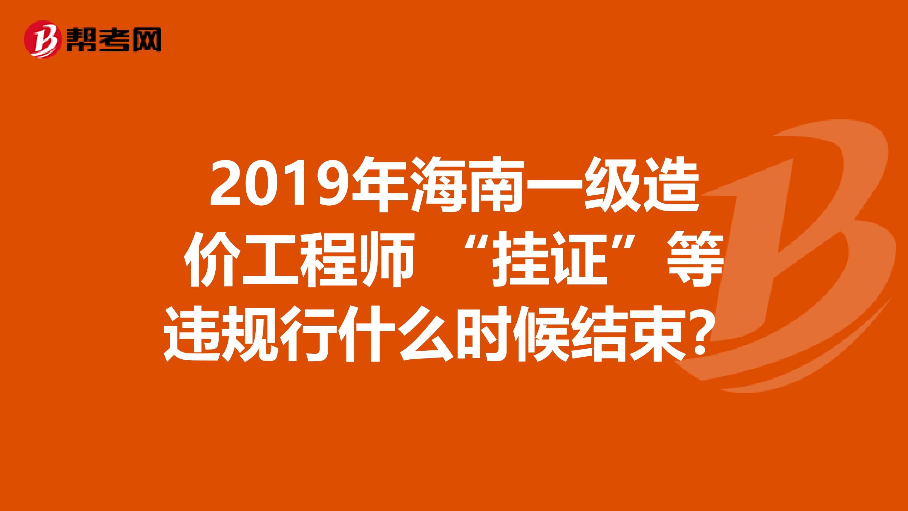 2019年海南一级造价工程师 “挂证”等违规行什么时候结束？