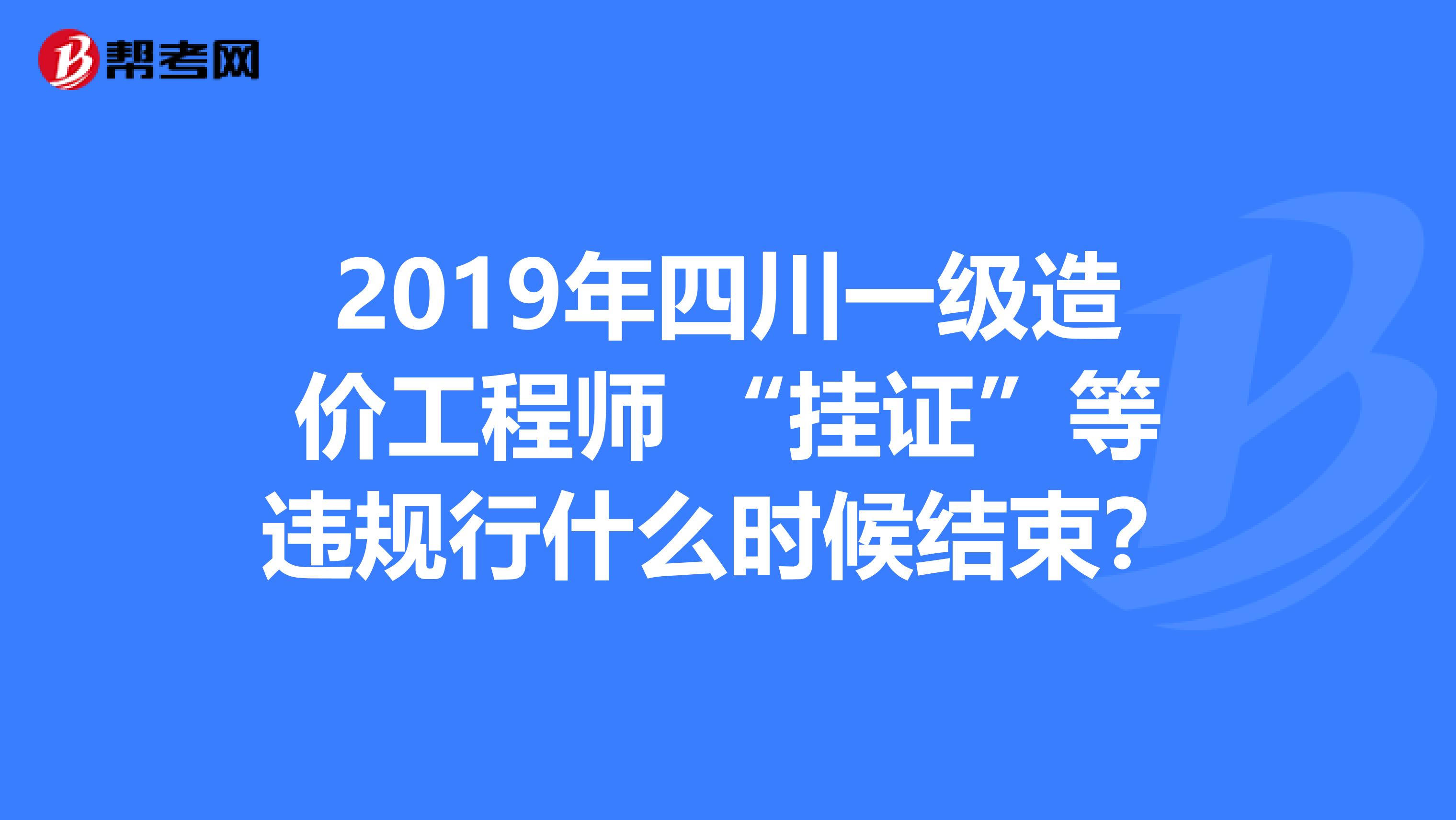 2019年四川一级造价工程师 “挂证”等违规行什么时候结束？