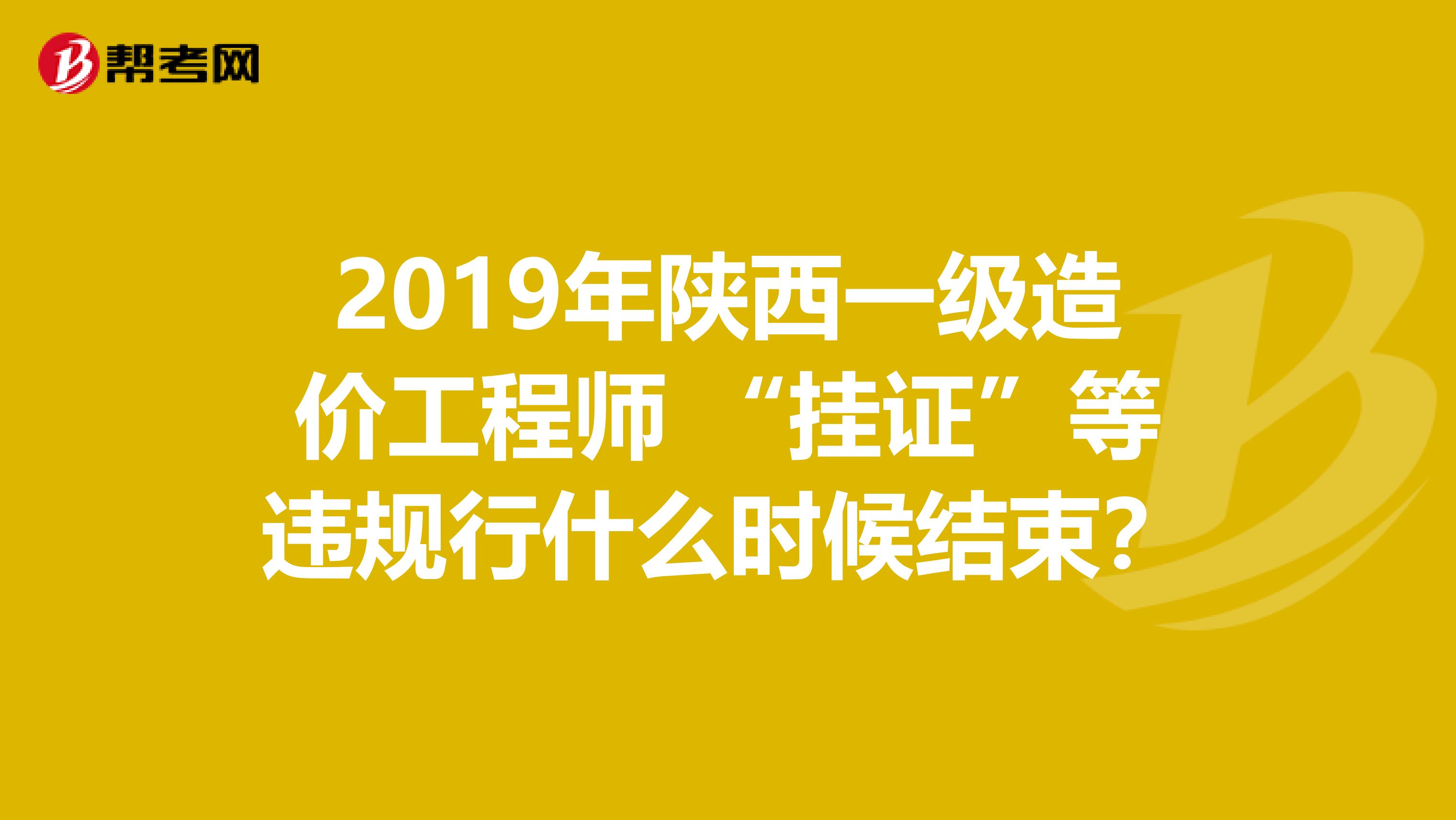 2019年陕西一级造价工程师 “挂证”等违规行什么时候结束？