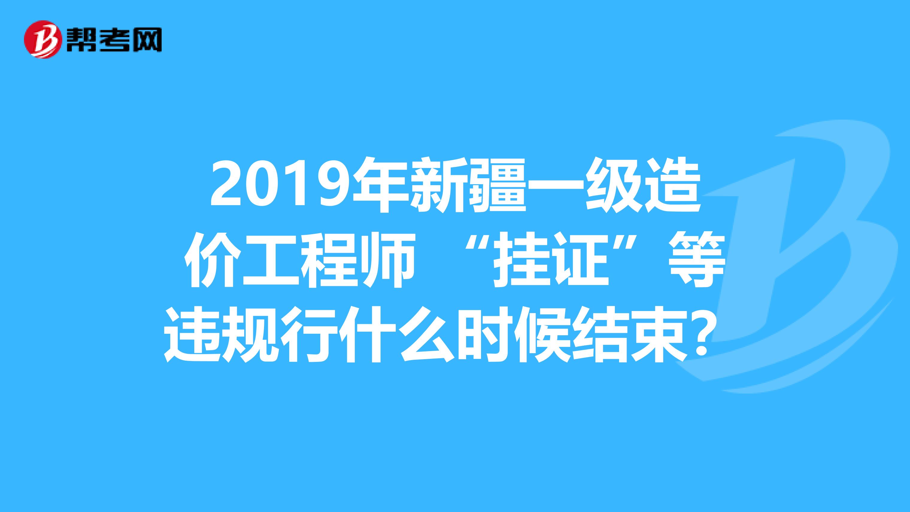 2019年新疆一级造价工程师 “挂证”等违规行什么时候结束？