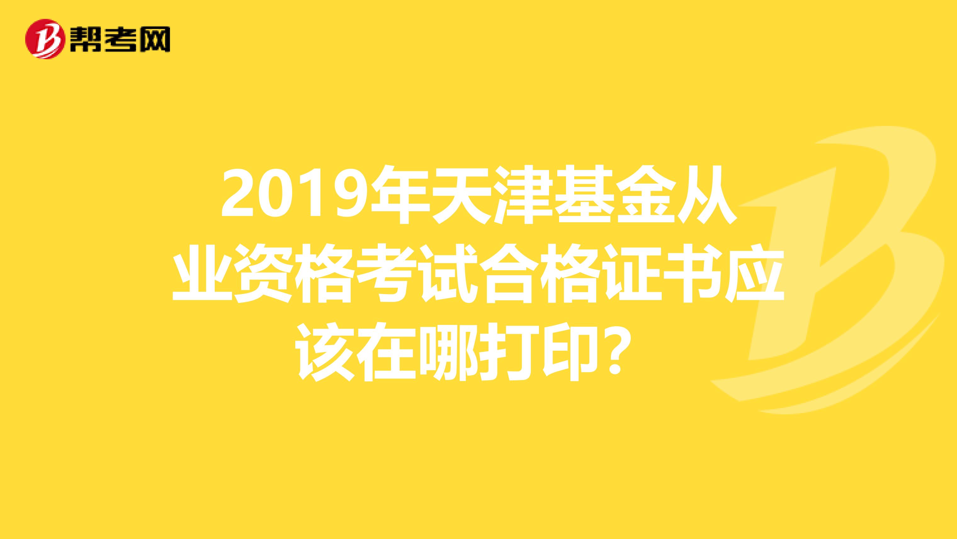 2019年天津基金从业资格考试合格证书应该在哪打印？
