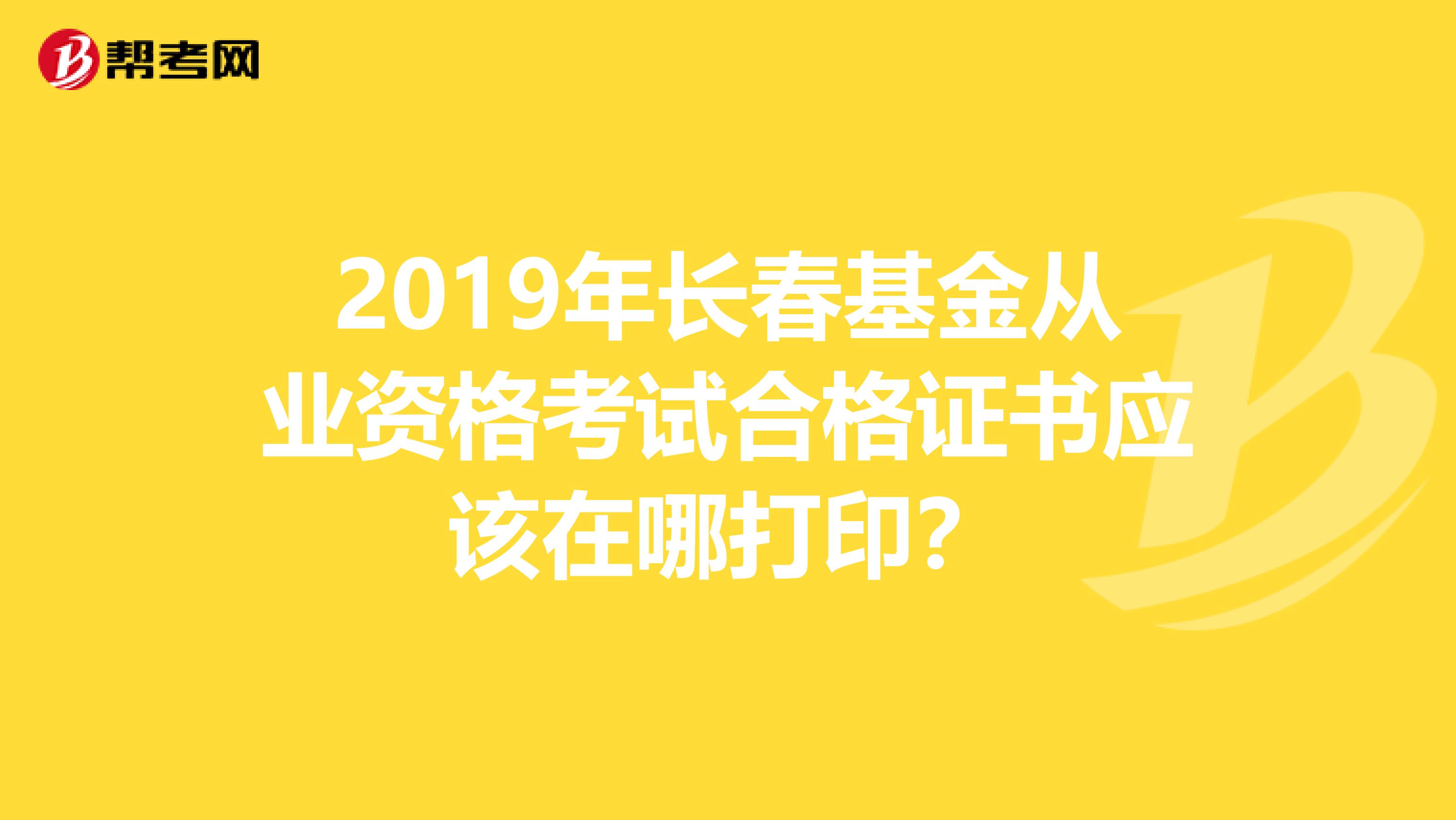 2019年长春基金从业资格考试合格证书应该在哪打印？