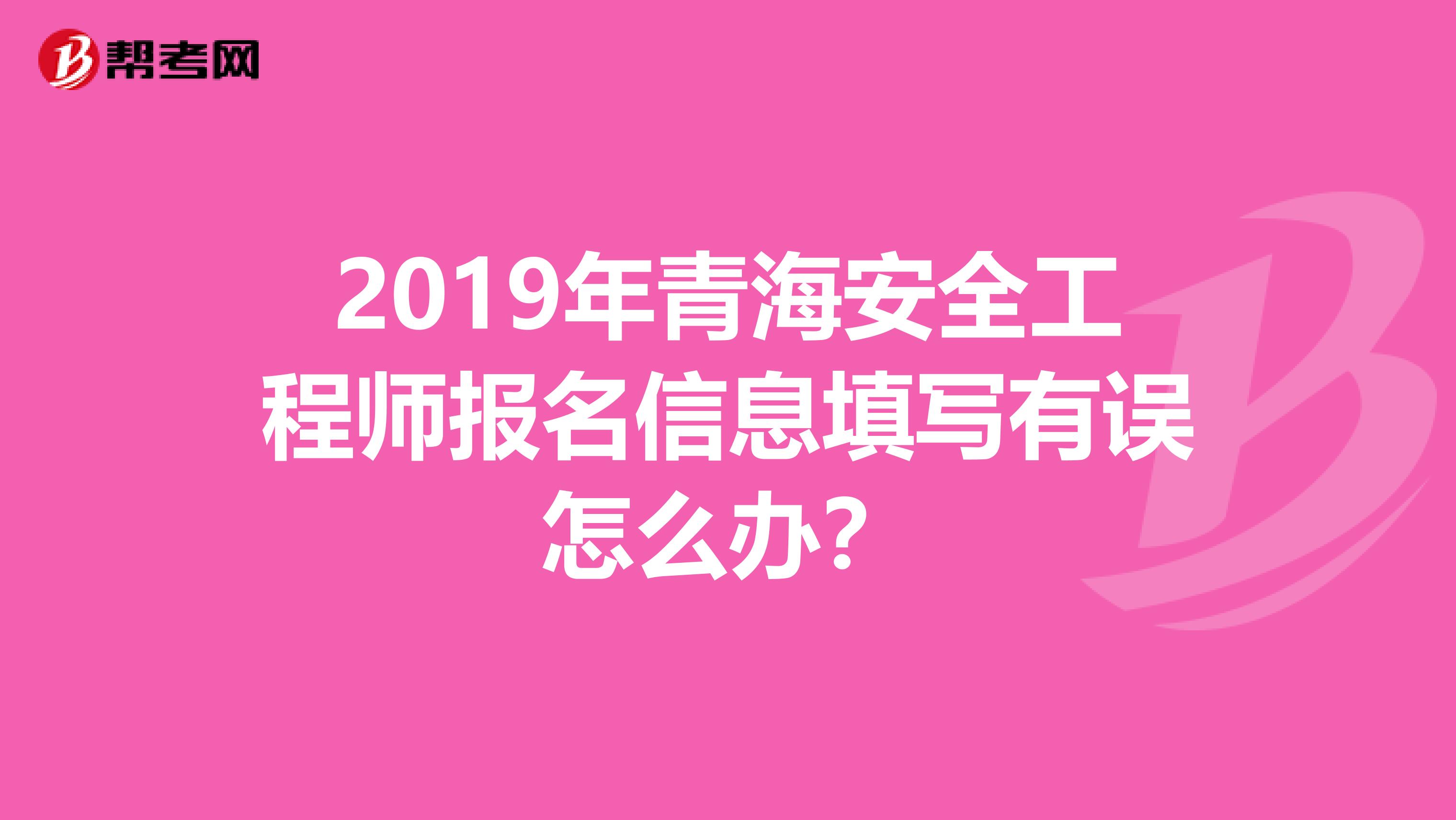 2019年青海安全工程师报名信息填写有误怎么办？