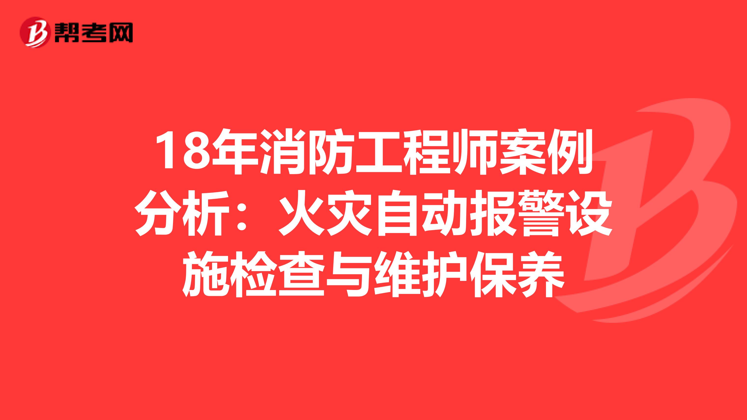 18年消防工程师案例分析：火灾自动报警设施检查与维护保养