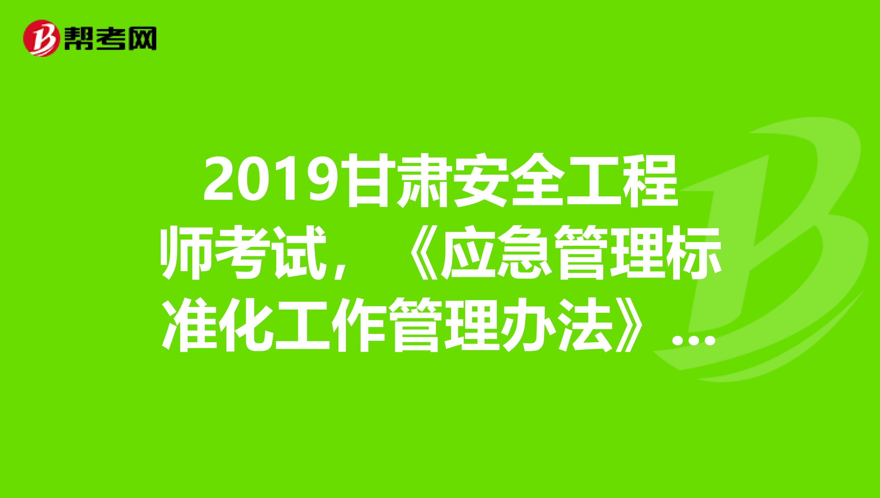 2019甘肃安全工程师考试，《应急管理标准化工作管理办法》出台背景及主要内容解读