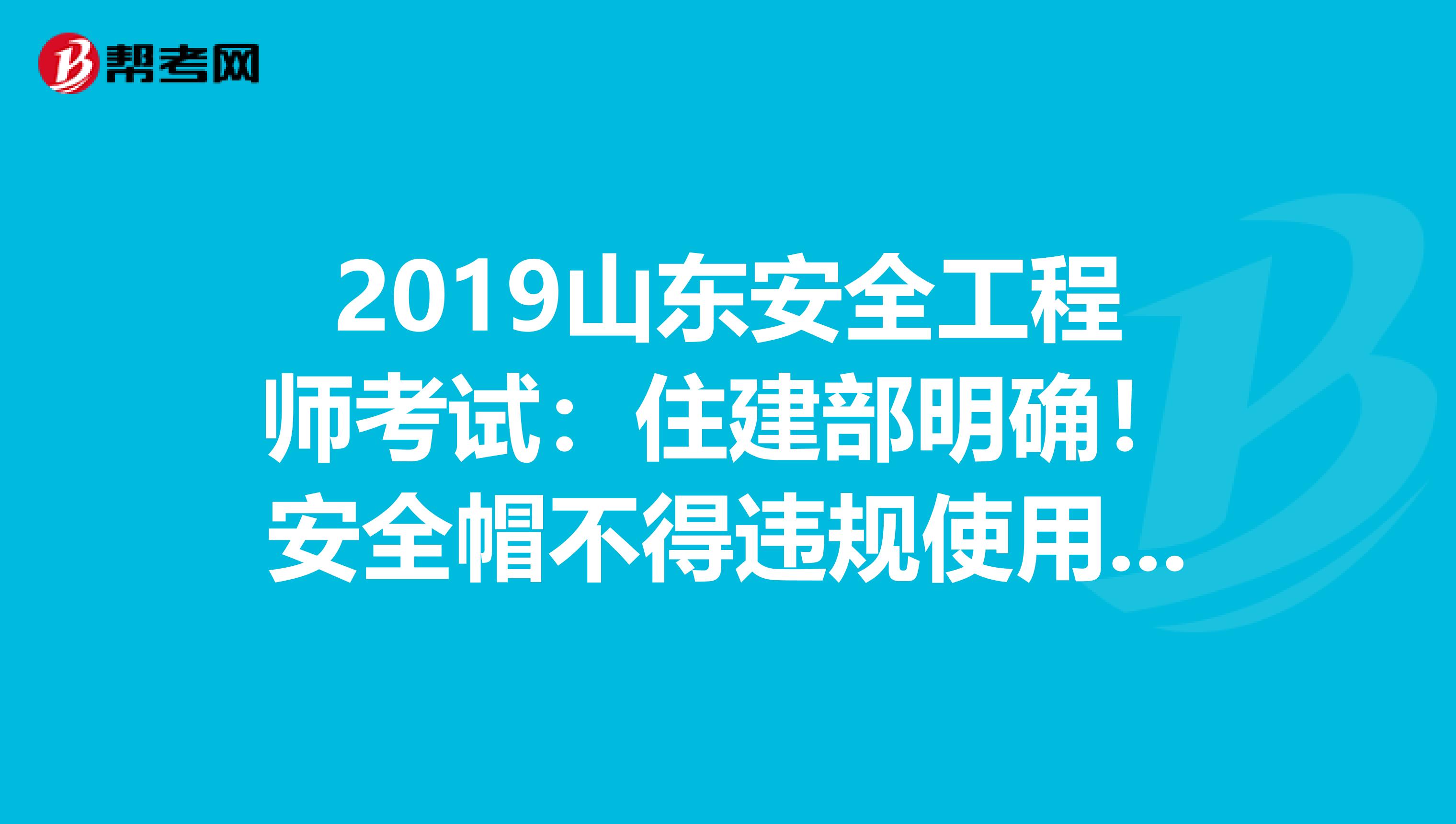 2019山东安全工程师考试：住建部明确！安全帽不得违规使用，否则限制资质资格