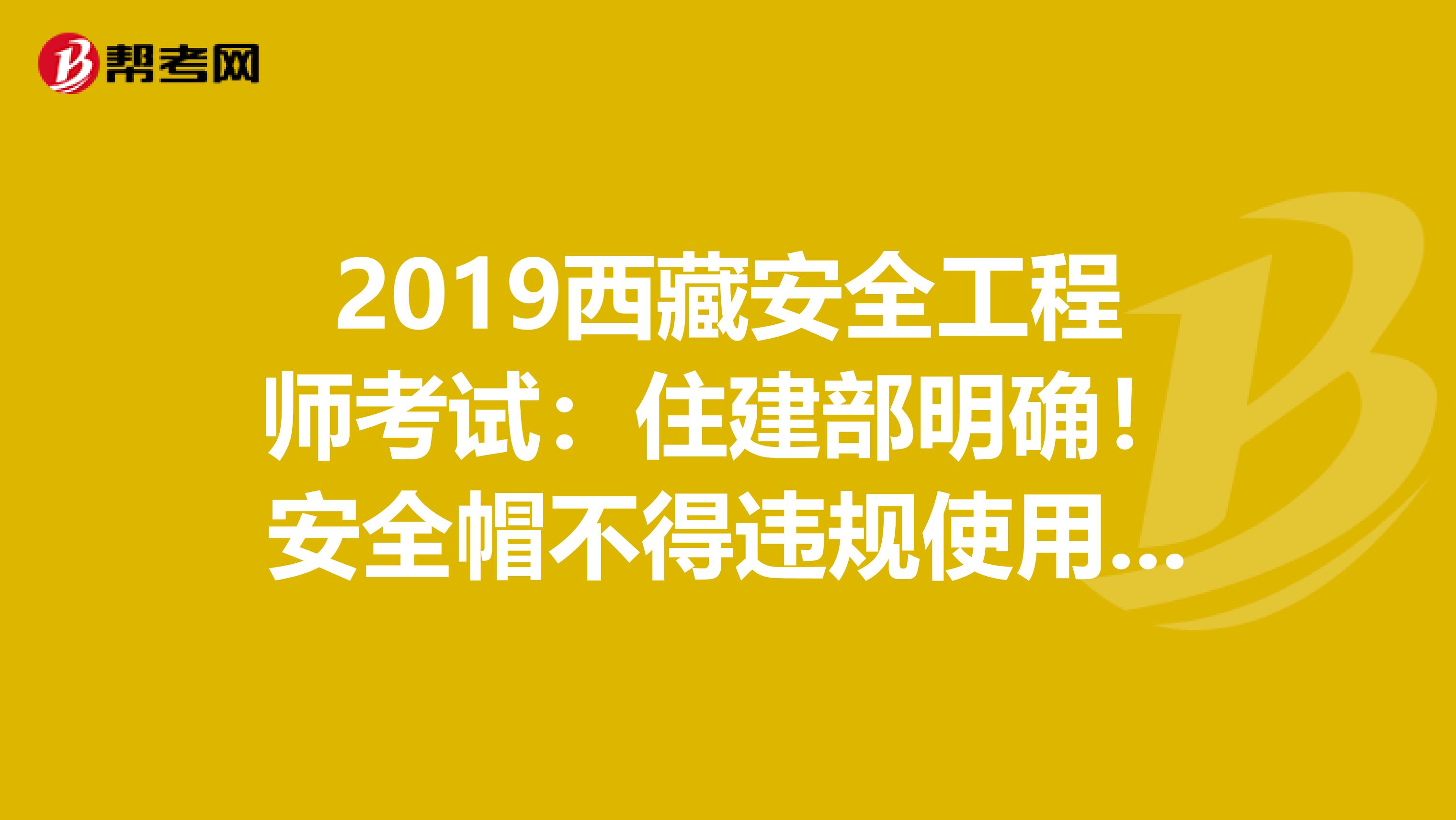2019西藏安全工程师考试：住建部明确！安全帽不得违规使用，否则限制资质资格