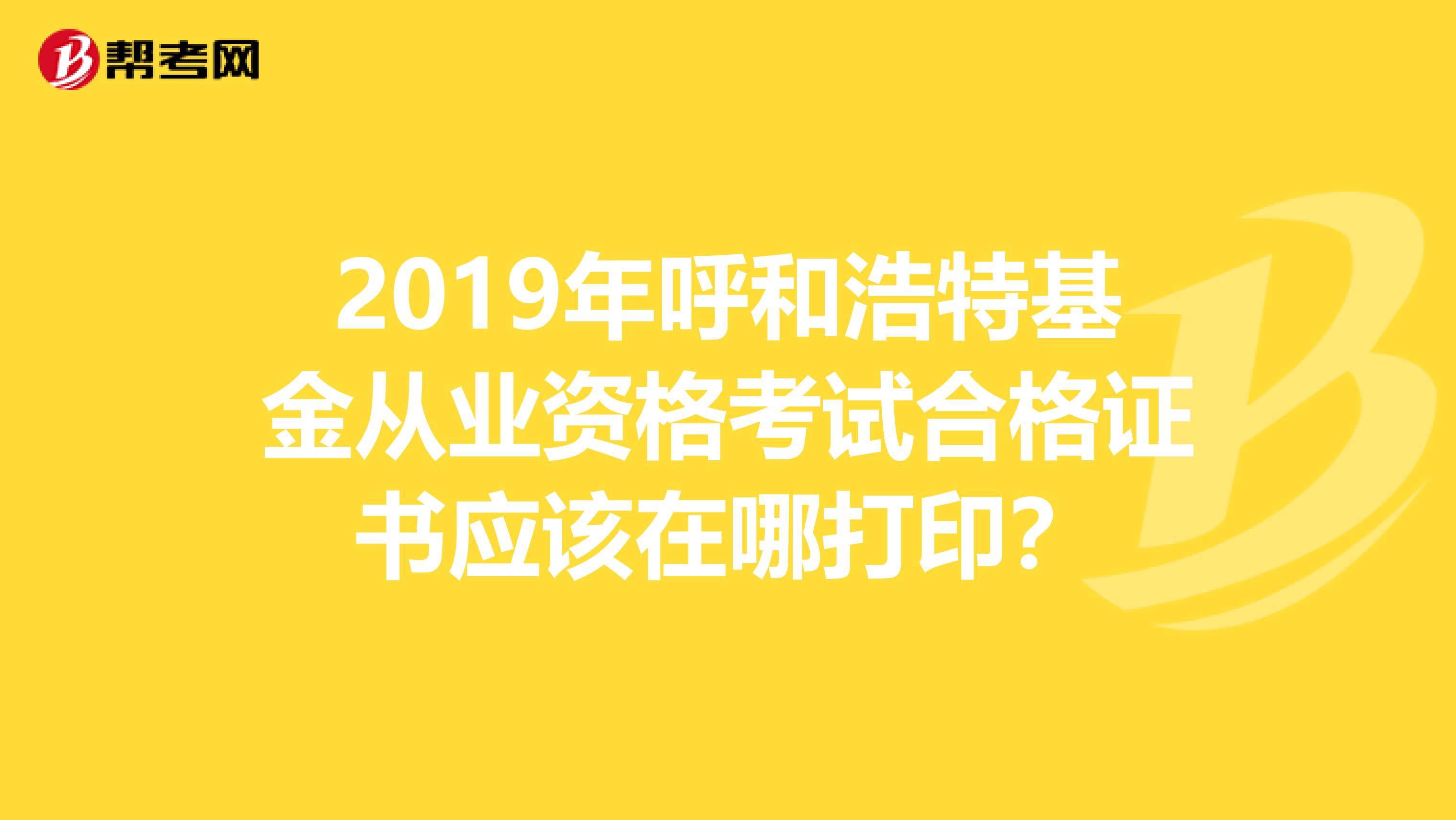 2019年呼和浩特基金从业资格考试合格证书应该在哪打印？