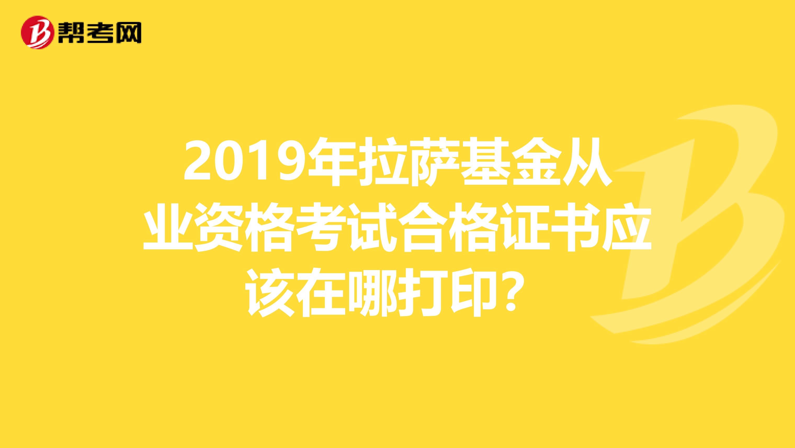 2019年拉萨基金从业资格考试合格证书应该在哪打印？