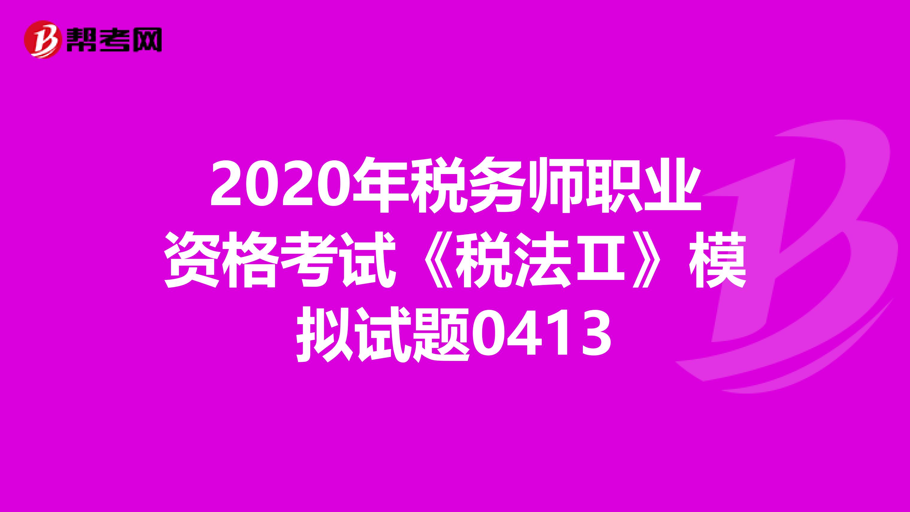 2020年税务师职业资格考试《税法Ⅱ》模拟试题0413