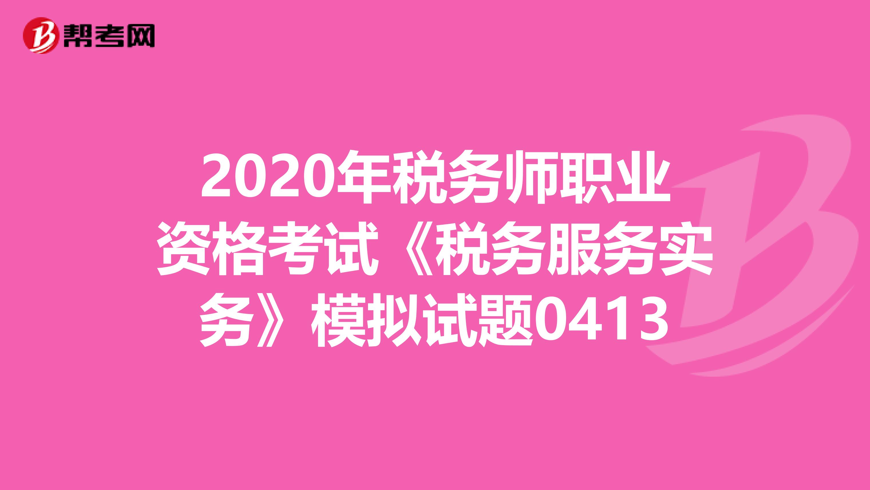 2020年税务师职业资格考试《税务服务实务》模拟试题0413