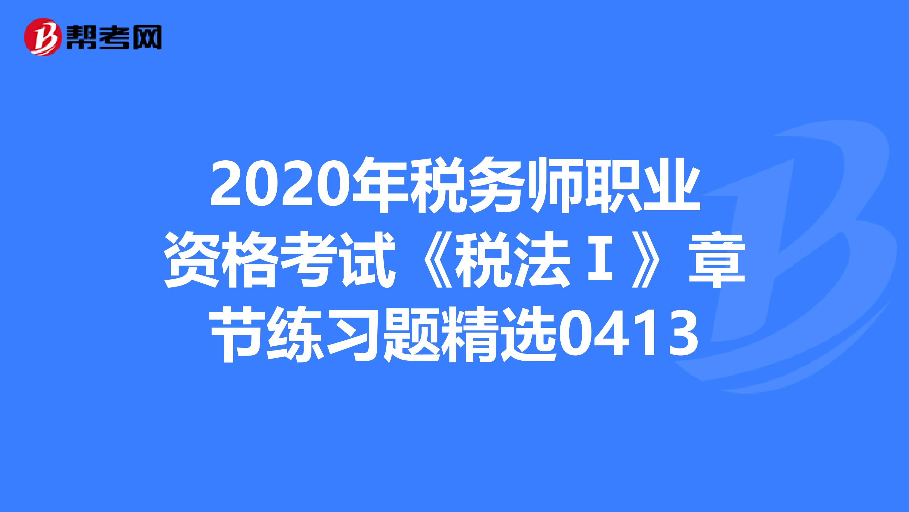 2020年税务师职业资格考试《税法Ⅰ》章节练习题精选0413