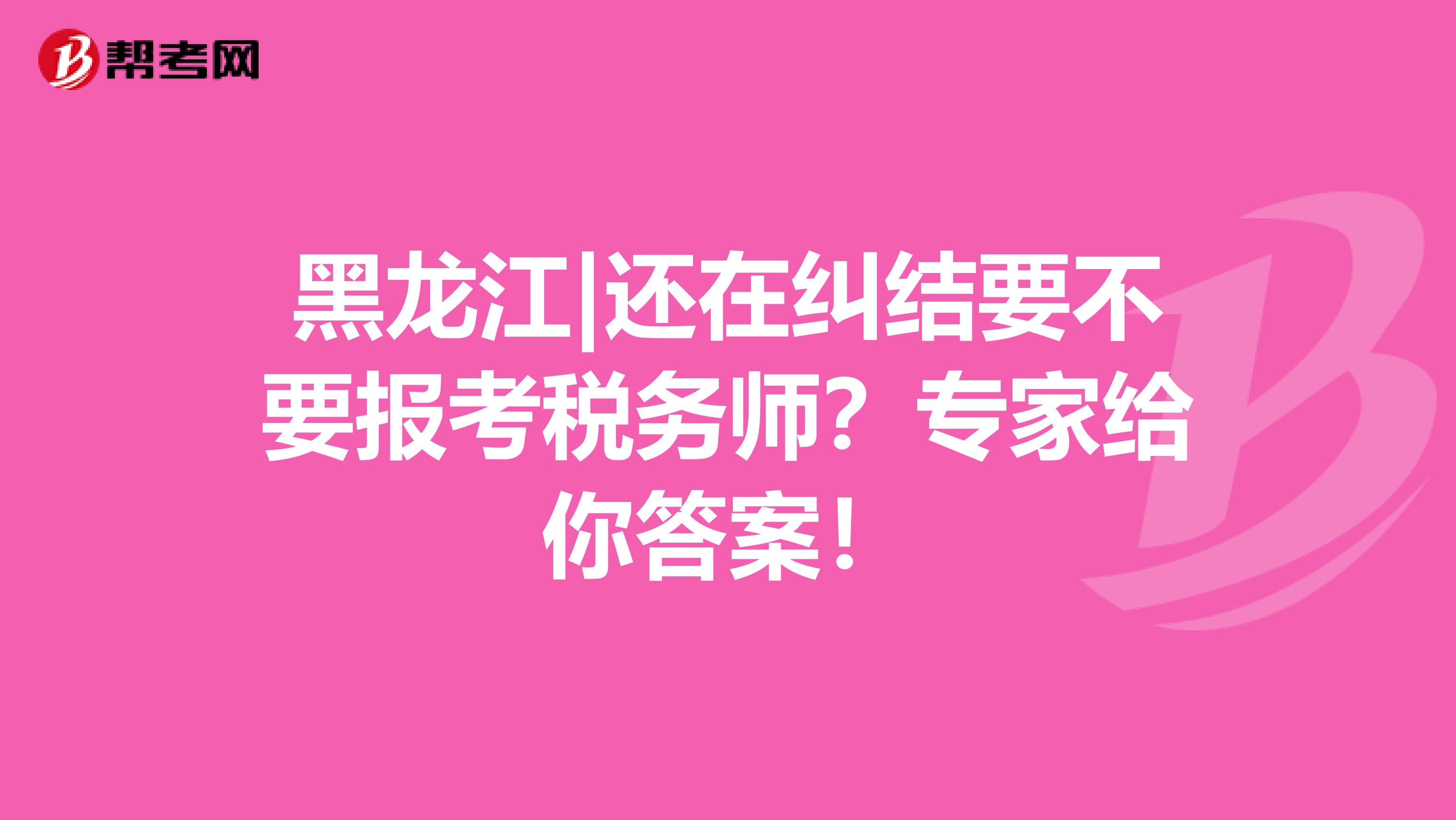 黑龙江|还在纠结要不要报考税务师？专家给你答案！