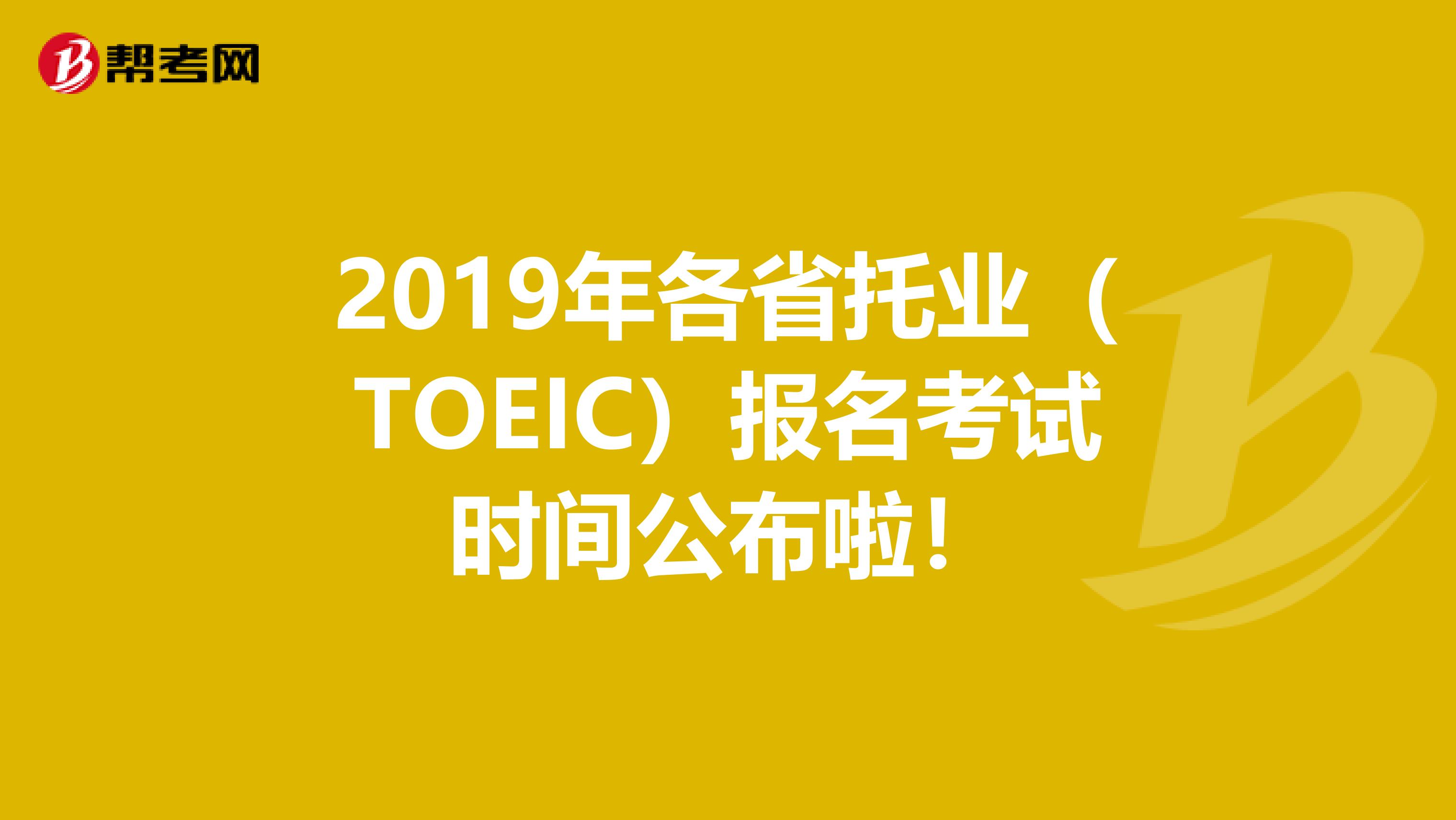 2019年各省托业（TOEIC）报名考试时间公布啦！