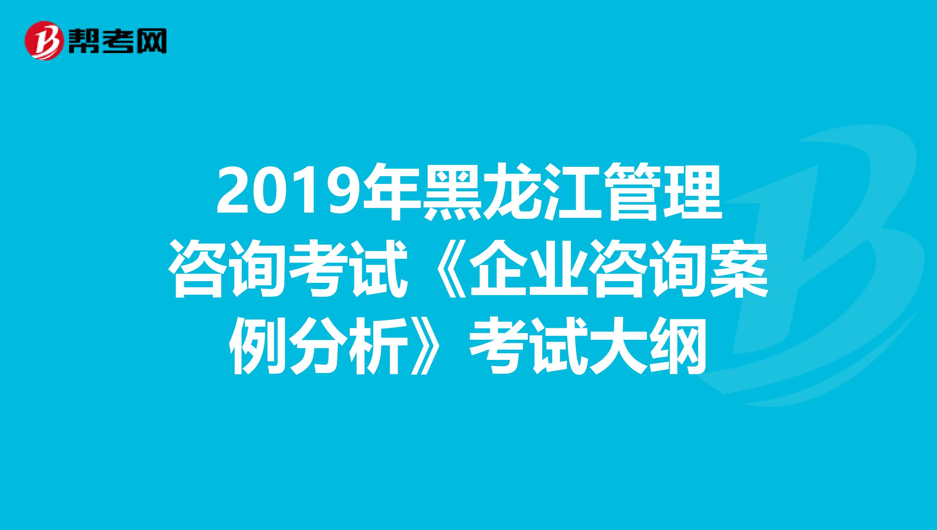 2019年黑龙江管理咨询考试《企业咨询案例分析》考试大纲