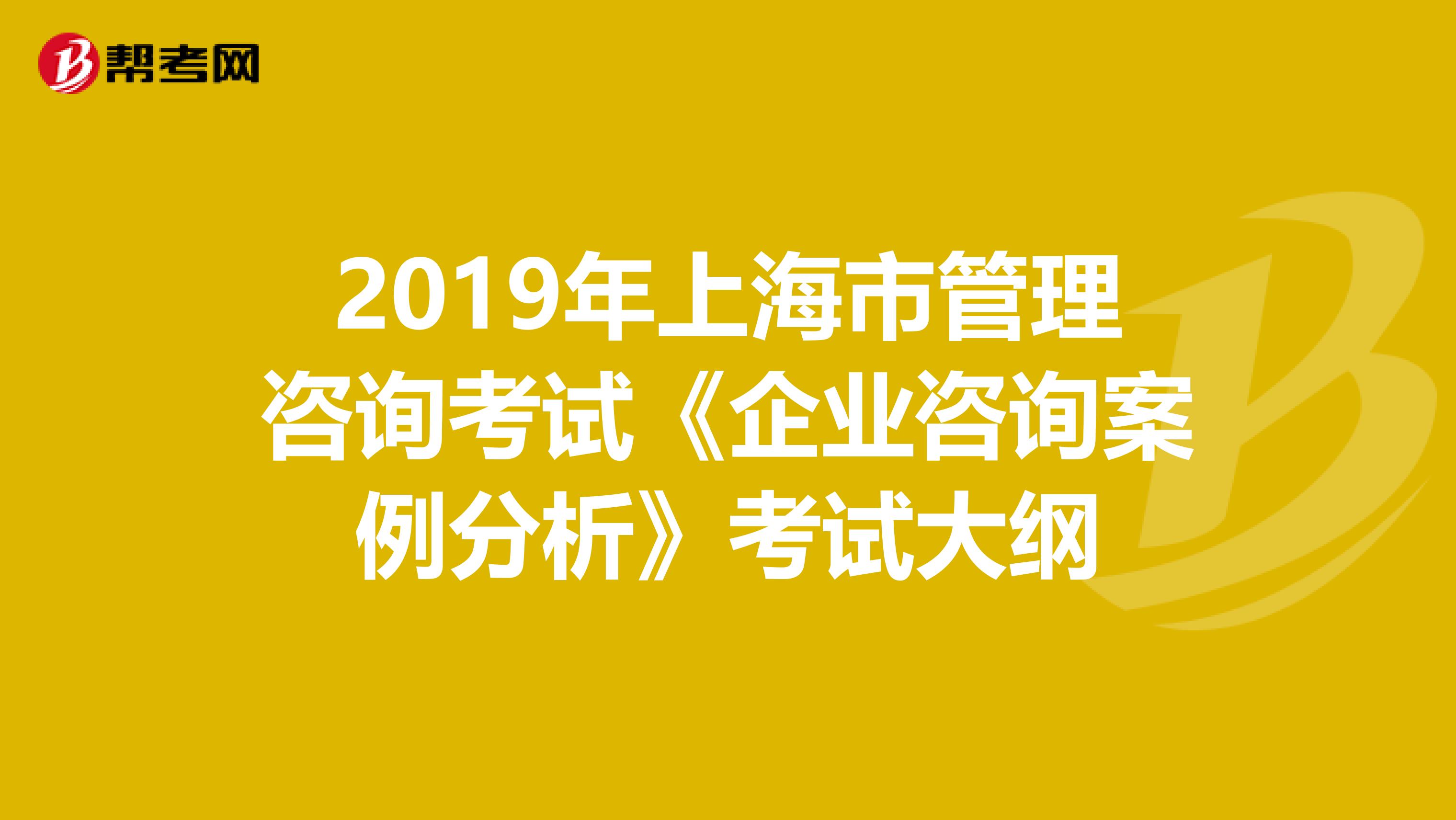 2019年上海市管理咨询考试《企业咨询案例分析》考试大纲
