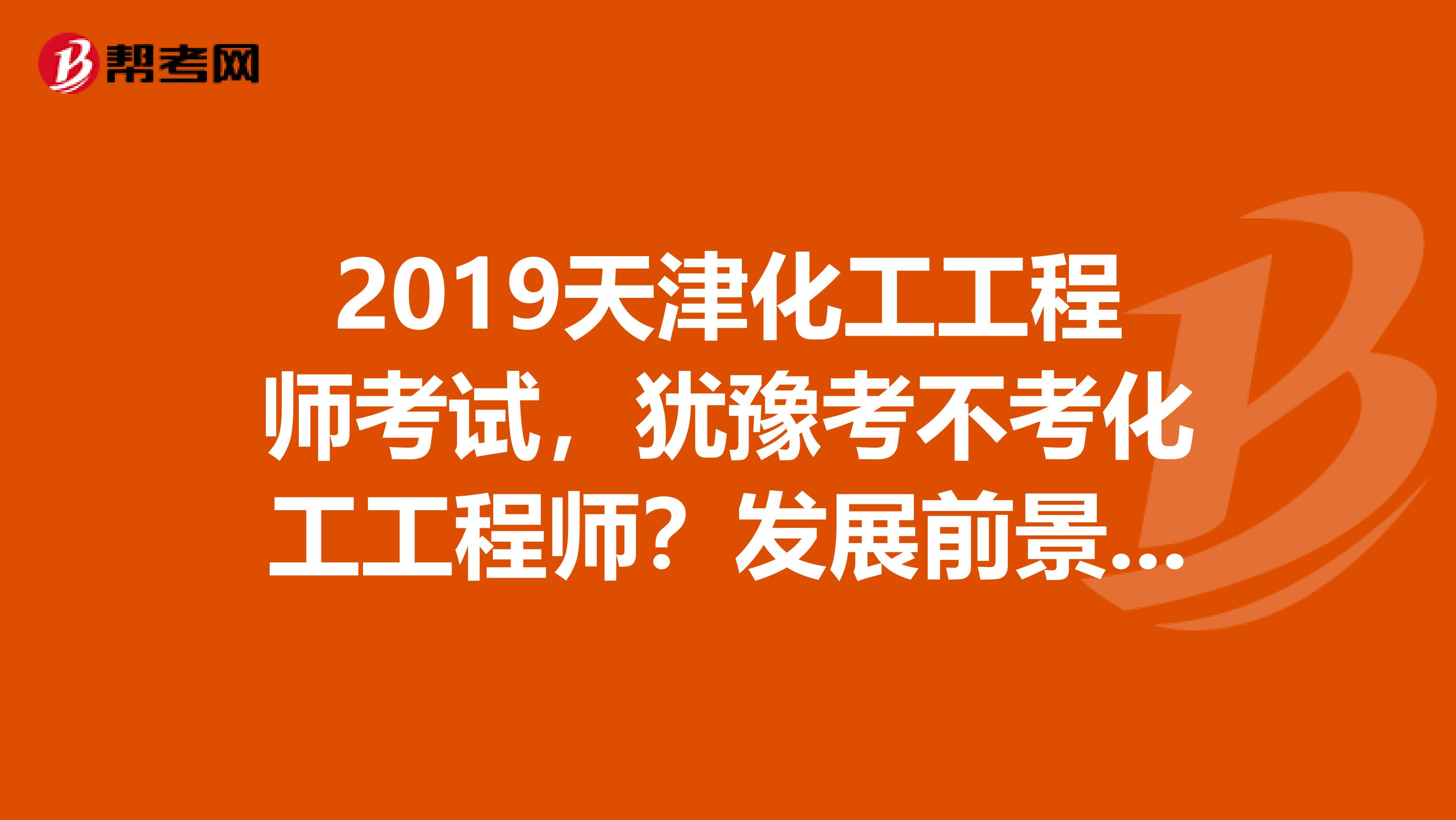 2019天津化工工程师考试，犹豫考不考化工工程师？发展前景先了解下！
