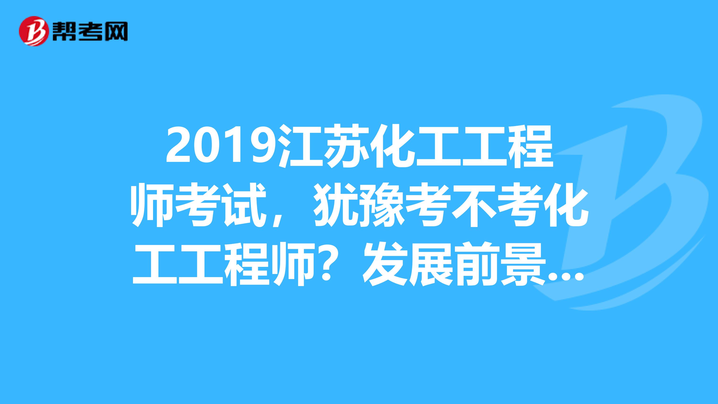 2019江苏化工工程师考试，犹豫考不考化工工程师？发展前景先了解下！