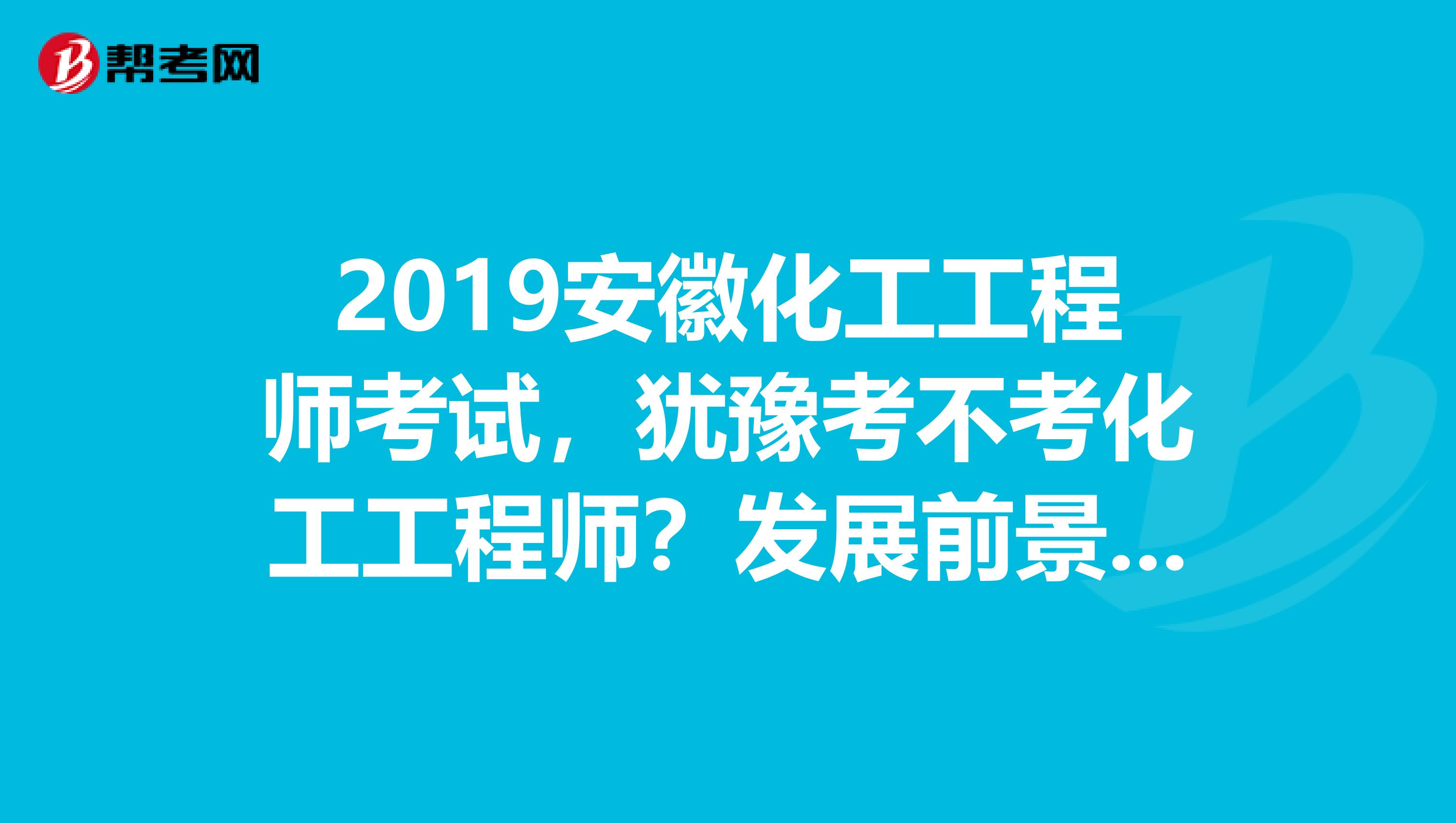 2019安徽化工工程师考试，犹豫考不考化工工程师？发展前景先了解下！