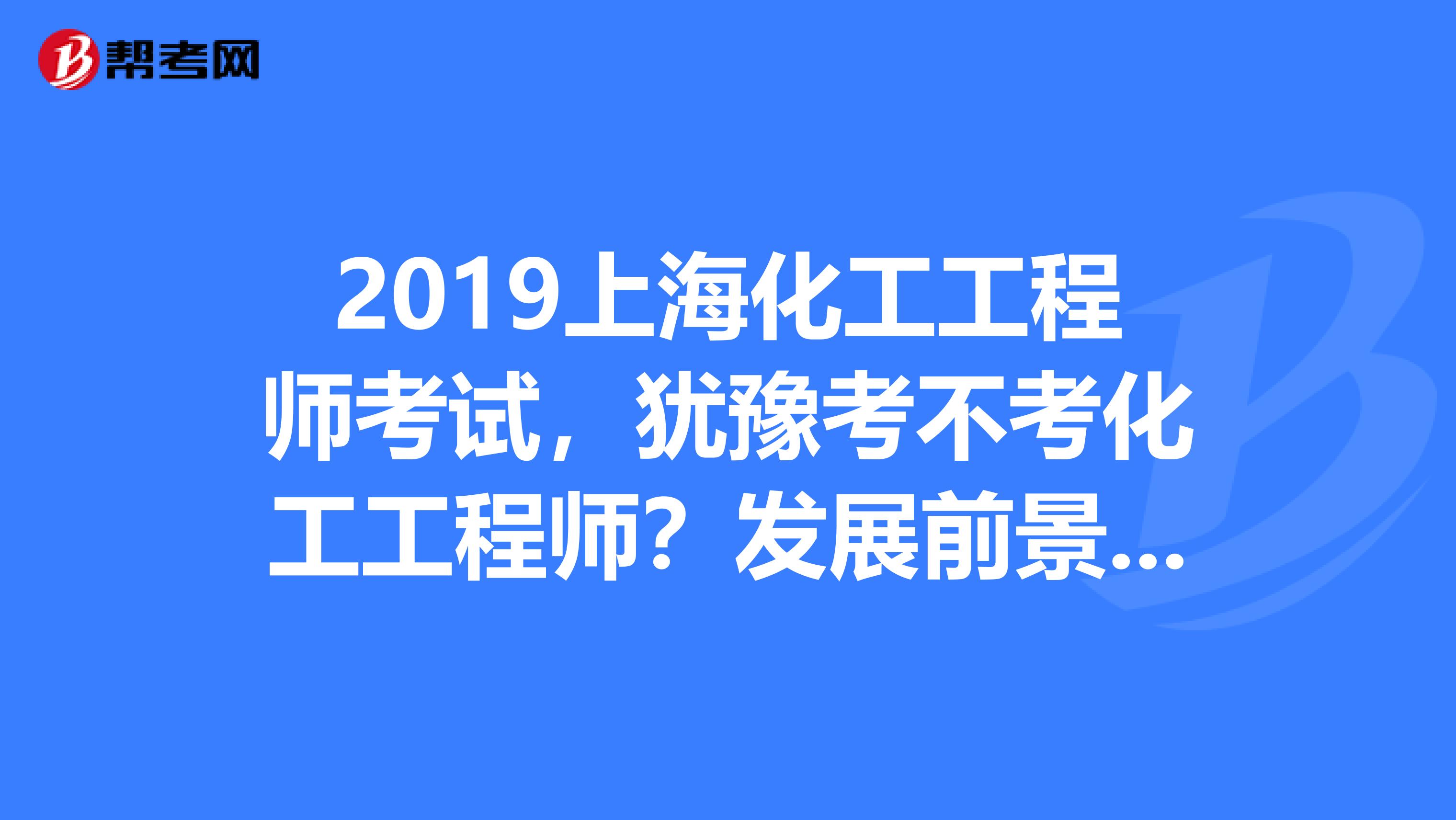 2019上海化工工程师考试，犹豫考不考化工工程师？发展前景先了解下！