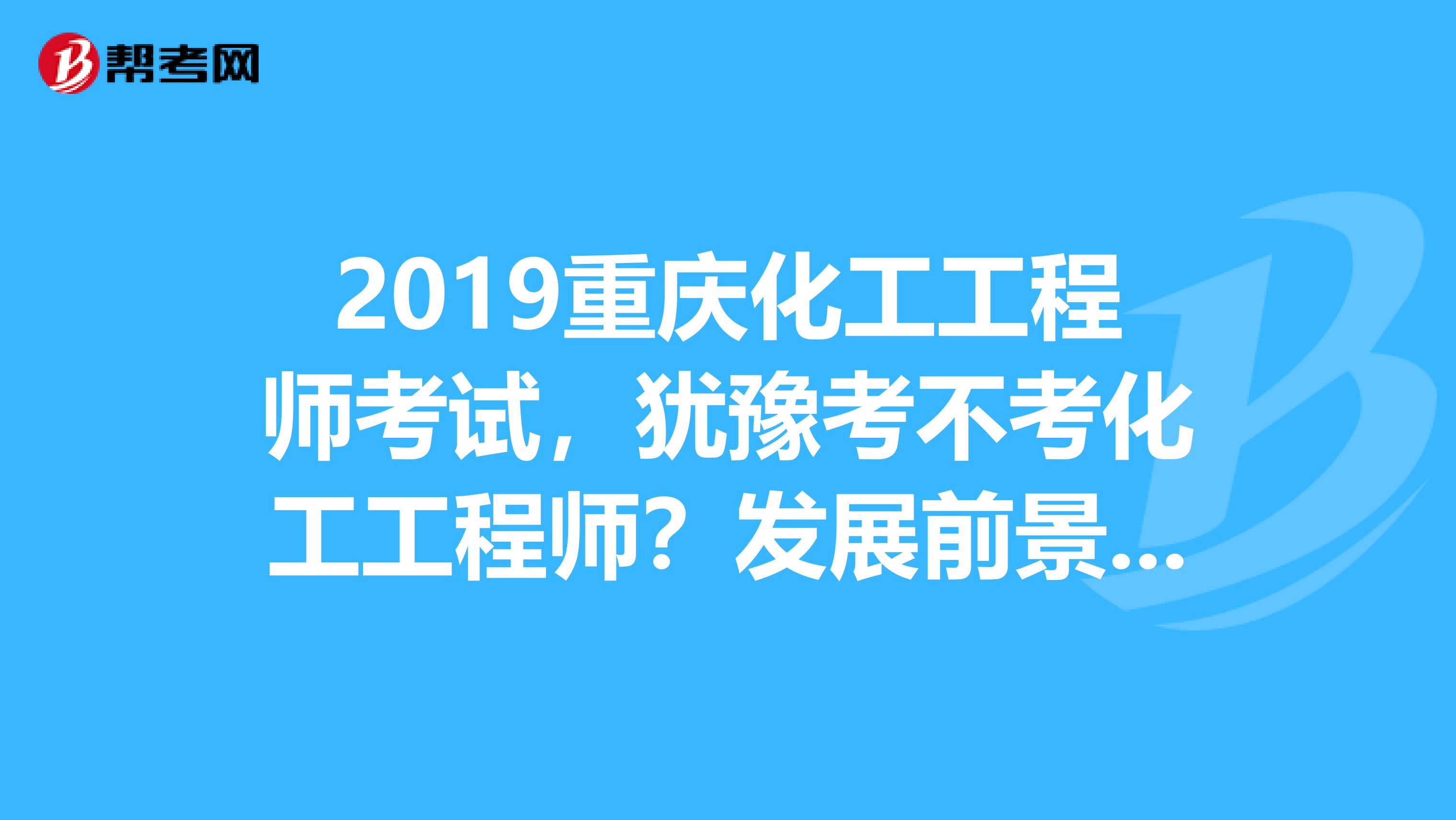2019重庆化工工程师考试，犹豫考不考化工工程师？发展前景先了解下！