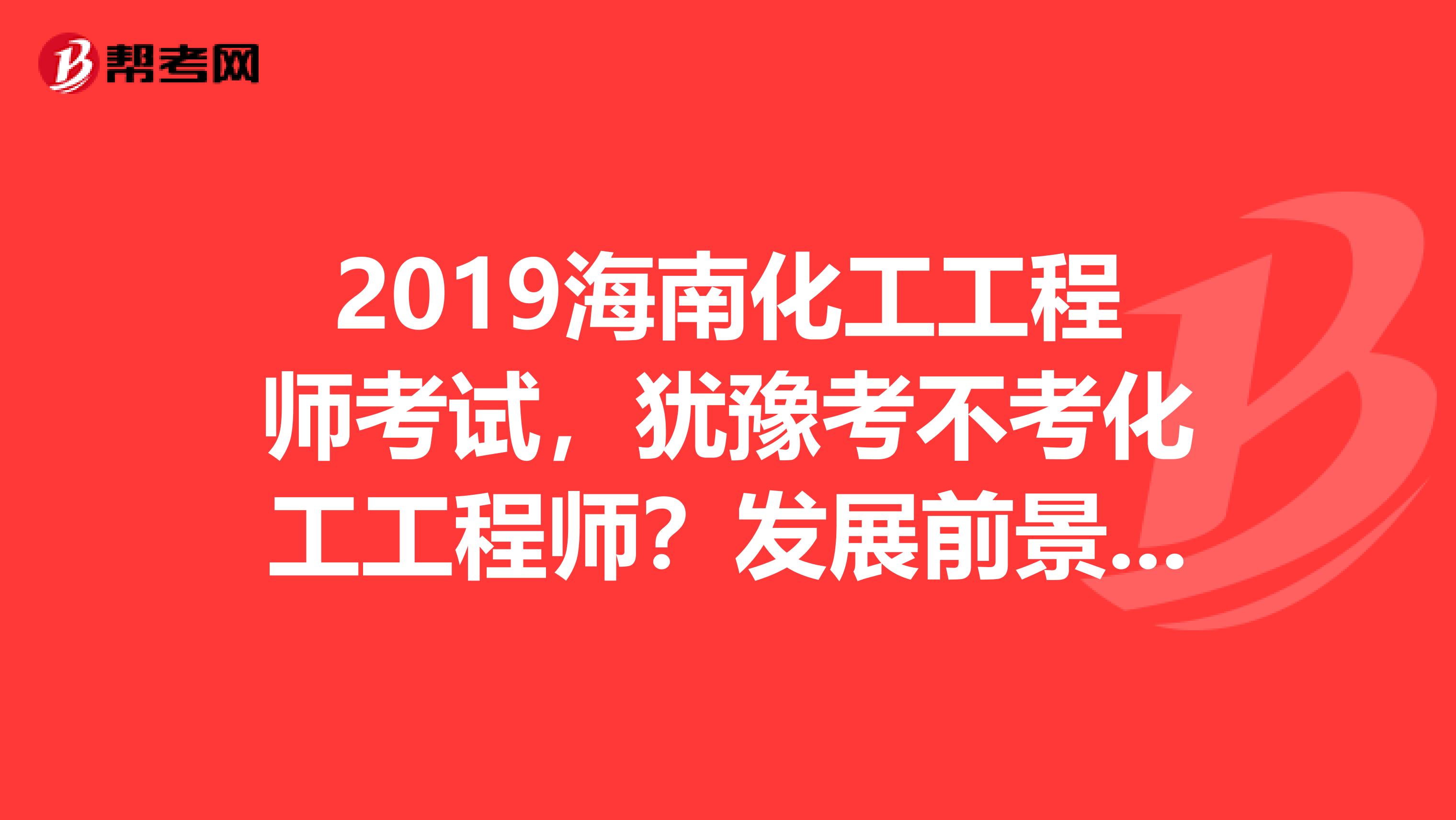 2019海南化工工程师考试，犹豫考不考化工工程师？发展前景先了解下！