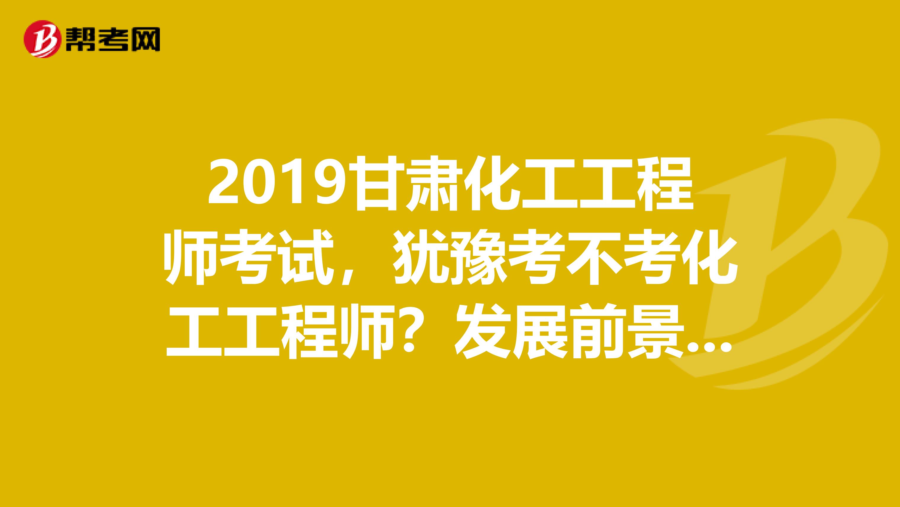 2019甘肃化工工程师考试,犹豫考不考化工工程师?发展前景先了解下!