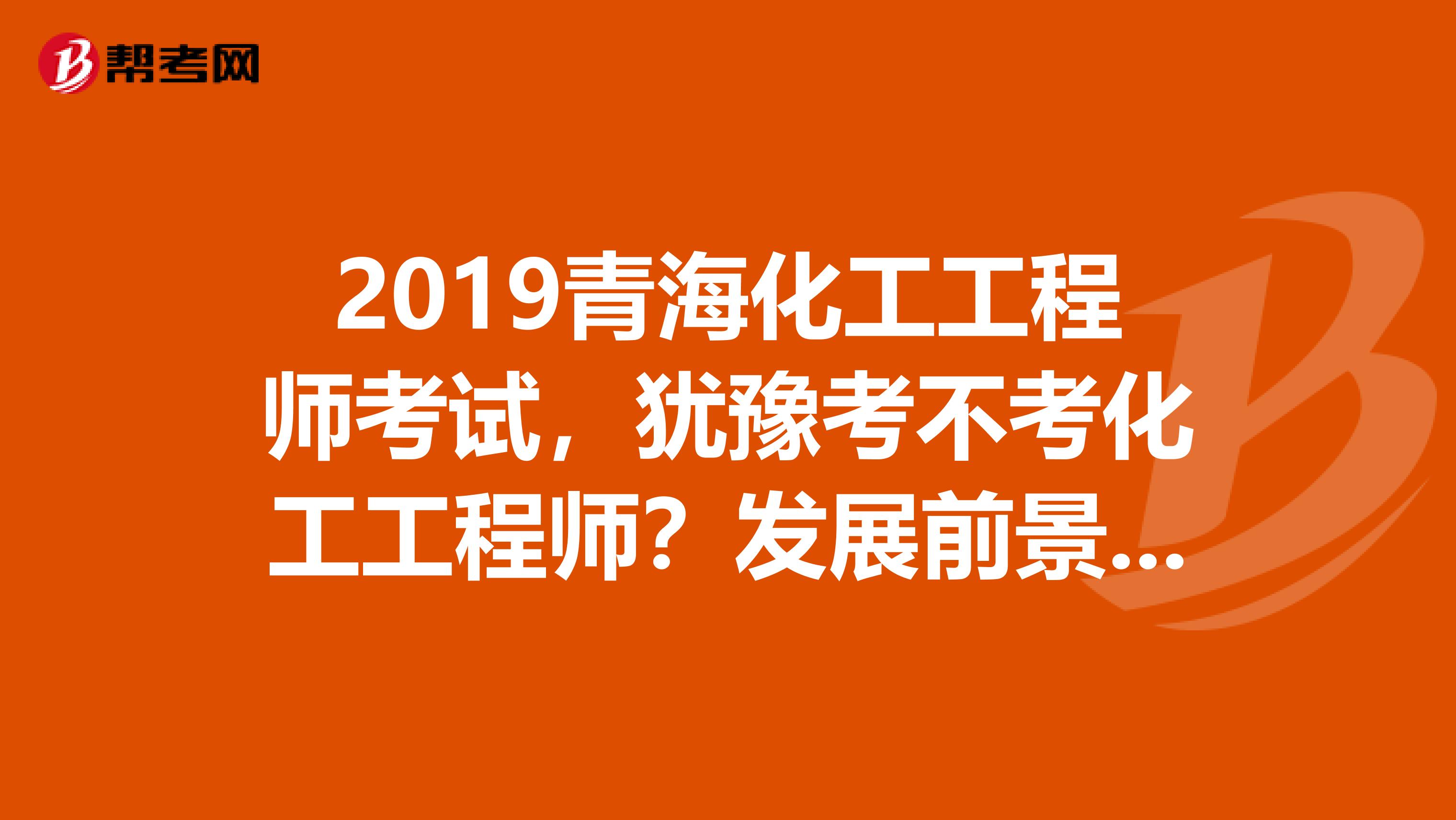 2019青海化工工程师考试，犹豫考不考化工工程师？发展前景先了解下！