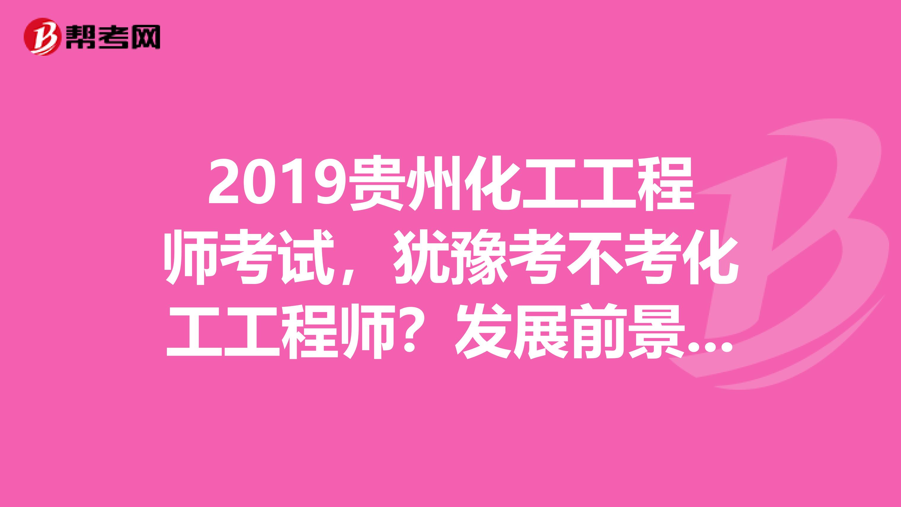 2019贵州化工工程师考试，犹豫考不考化工工程师？发展前景先了解下！